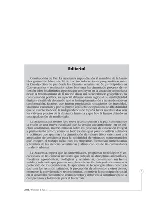 2014 / Volumen 4, No. 3
Informe especial
7
Editorial
Construcción de Paz: La Academia respondiendo al mandato de la Asam-
blea general de Marzo de 2014, ha iniciado acciones programáticas sobre
la Construcción de paz desde las Ciencias veterinarias. Su participación en
Conversatorios y seminarios sobre éste tema ha cimentado procesos de re-
flexión sobre los distintos aspectos que confluyen en la situación colombiana
desde la historia misma de la nación dadas sus características geopolíticas, su
conformación política, su especial diferenciación regional, su multiplicidad
étnica y el estilo de desarrollo que se fue implementando a través de su joven
conformación, factores que fueron propiciando situaciones de inequidad,
violencia, exclusión y por su puesto conflicto sociopolítico de alta densidad
que se estableció desde la independencia de España hasta nuestros días con
los vaivenes propios de la dinámica humana y que hoy la hemos ubicado en
una agudización de medio siglo.
La Academia, ha abierto foro sobre la contribución a la paz, considerando
la visión de una nueva ruralidad que ha venido adelantándose en los nú-
cleos académicos, nuevas miradas sobre los procesos de educación integral
y pensamiento crítico, como un todo y estrategias para incentivar aptitudes
y actitudes que apunten a la cimentación de valores éticos orientados a la
ampliación de conciencia para la solidaridad de esfuerzos mancomunados
que integren el trabajo social con los programas formativos universitarios
y técnicos de las ciencias veterinarias y afines con los de las comunidades
rurales y urbanas.
La Academia, espera que las universidades, programas tecnológicos y vo-
cacionales de las ciencias naturales que cobijan las disciplinas ambientales,
forestales, agronómicas, biológicas y veterinarias, constituyan un frente
unido y ordenado que promuevan planes de acción integral orientados a la
protección de los ecosistemas, la aplicación de tecnologías libres de toxici-
dad para los recursos naturales, la producción de alimentos y otros bienes,
promover la convivencia y respeto mutuo, incentivar la participación social
en el desarrollo comunitario como derecho y deber en la construcción de la
comprensión y tolerancia para el buen vivir.
 