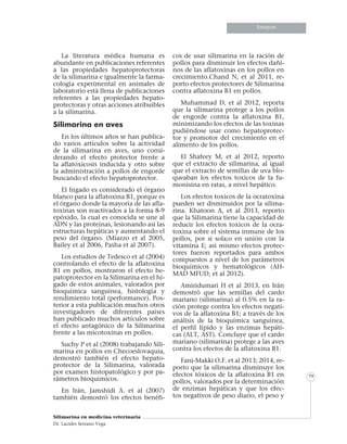 Informe especialInforme especialInforme especial
Silimarina en medicina veterinaria
Dr. Lacides Serrano Vega
79
Ensayos
La literatura médica humana es
abundante en publicaciones referentes
a las propiedades hepatoprotectoras
de la silimarina e igualmente la farma-
cología experimental en animales de
laboratorio está llena de publicaciones
referentes a las propiedades hepato-
protectoras y otras acciones atribuibles
a la silimarina.
Silimarina en aves
En los últimos años se han publica-
do varios artículos sobre la actividad
de la silimarina en aves, uno consi-
derando el efecto protector frente a
la aflatoxicosis inducida y otro sobre
la administración a pollos de engorde
buscando el efecto hepatoprotector.
El hígado es considerado el órgano
blanco para la aflatoxina B1, porque es
el órgano donde la mayoría de las afla-
toxinas son reactivados a la forma 8-9
epóxido, la cual es conocida se une al
ADN y las proteínas, lesionando asi las
estructuras hepáticas y aumentando el
peso del órgano. (Miazzo et al 2005,
Bailey et al 2006, Pasha et al 2007).
Los estudios de Tedesco et al (2004)
controlando el efecto de la aflatoxina
B1 en pollos, mostraron el efecto he-
patoprotector en la Silimarina en el hí-
gado de estos animales, valorados por
bioquímica sanguínea, histología y
rendimiento total (performance). Pos-
terior a esta publicación muchos otros
investigadores de diferentes países
han publicado muchos artículos sobre
el efecto antagónico de la Silimarina
frente a las micotoxinas en pollos.
Suchy P et al (2008) trabajando Sili-
marina en pollos en Checoeslovaquia,
demostró también el efecto hepato-
protector de la Silimarina, valorada
por examen histopatológico y por pa-
rámetros bioquímicos.
En Irán, Jamshidi A. et al (2007)
también demostró los efectos benéfi-
cos de usar silimarina en la ración de
pollos para disminuir los efectos dañi-
nos de las aflatoxinas en los pollos en
crecimiento.Chand N, et al 2011, re-
porto efectos protectores de Silimarina
contra aflatoxina B1 en pollos.
Muhammad D, et al 2012, reporta
que la silimarina protege a los pollos
de engorde contra la aflatoxina B1,
minimizando los efectos de las toxinas
pudiéndose usar como hepatoprotec-
tor y promotor del crecimiento en el
alimento de los pollos.
El Shafeey M, et al 2012, reporto
que el extracto de silimarina, al igual
que el extracto de semillas de uva blo-
queaban los efectos toxicos de la fu-
monisina en ratas, a nivel hepático.
Los efectos toxicos de la ocratoxina
pueden ser disminuidos por la silima-
rina. Khatoon A, et al 2013, reporto
que la Silimarina tiene la capacidad de
reducir los efectos toxicos de la ocra-
toxina sobre el sistema inmune de los
pollos, por si sola;o en unión con la
vitamina E; asi mismo efectos protec-
tores fueron reportados para ambos
compuestos a nivel de los parámetros
bioquímicos y hematológicos (AH-
MAD MFUD, et al 2012).
Amiridumari H et al 2013, en Irán
demostró que las semillas del cardo
mariano (silimarina) al 0.5% en la ra-
ción protege contra los efectos negati-
vos de la aflatoxina B1; a través de los
análisis de la bioquímica sanguínea,
el perfil lípido y las enzimas hepáti-
cas (ALT, AST). Concluye que el cardo
mariano (silimarina) protege a las aves
contra los efectos de la aflatoxina B1.
Fani-Makki O.F. et al 2013; 2014, re-
porto que la silimarina disminuye los
efectos tóxicos de la aflatoxina B1 en
pollos, valorados por la determinación
de enzimas hepáticas y que los efec-
tos negativos de peso diario, el peso y
 