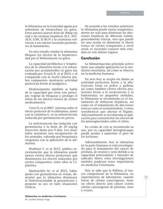 Informe especialInforme especialInforme especial
Silimarina en medicina veterinaria
Dr. Lacides Serrano Vega
81
Ensayos
la Silimarina en la toxicidad aguda por
sobredosis de tetraciclinas en gatos.
Estos autores usaron dosis de 30mg via
oral y las enzimas hepáticas ALT, AST,
ALD, LDH, El BUN y la creatinina vol-
vieron a sus valores normales posterio-
res al tratamiento.
En otro estudio similar la silimarina
bloqueo los efectos de la hepatoxici-
dad por el Mebendazole en gatos.
La capacidad profiláctica y terapéu-
tica de la silimarina frente a la intoxi-
cación por acetaminofén en gatos fue
evaluada por Avizeh R. et al 2010, y al
compararla con la Acetil cisteína am-
bos compuestos mostraron actividad
protectora frente al analgésico.
Modernamente también se habla
de la capacidad que tiene este princi-
pio vegetal de bloquear y proteger el
riñón de los efectos tóxicos de ciertos
medicamentos.
Varzi H, et al 2007, informa sobre el
efecto protector de la silimarina, junto
con la vitamina E, en la nefrotoxicosis
inducida por gentamicina en perros.
La nefrotoxicosis fue inducida con
gentamicina a la dosis de 20 mg/kg
inyección diaria por 9 días. Los resul-
tados muestran una recuperación de
los animales, valorada por bioquímica
sanguínea con la aplicación de la sili-
marina.
Shahbazi F. et al 2012, publico re-
cientemente que la silimarina puede
ejercer ciertos efectos protectores que
disminuyen los efectos inducidos por
ciertos compuestos, entre ellos la Ci-
plastina.
Mashayekhi M, et al 2012, traba-
jando con gentamicina en ovejas, de-
mostró que la silimarina disminuye
la Nefrotoxicidadde la gentamicina y
propone su uso en tales situaciones
clínicas.
De acuerdo a los estudios anteriores
la silimarina puede usarse terapéutica-
mente no solo para disminuir las afec-
ciones hepáticas de diferente índole,
generalmente tóxicas, sino que puede
ser una ayuda en disminuir el efecto
toxico de ciertos compuestos a nivel
renal; es necesario conocer más estu-
dios en este último órgano.
Conclusión
La Silimarinacomo principio activo
tiene una amplia aplicación en la me-
dicina veterinaria, tal como se observa
en la medicina humana.
En aves hoy se acepta sin dudas su
actividad protectora frente a la afla-
toxicosis vistas en pollos y gallinas
así como también ciertos efectos pro-
tectores frente a la ocratoxicosis y la
fumonisina; en pequeños animales,
la Silimarina se recomienda en el tra-
tamiento de dolencias hepáticas, asi
como en el tratamiento de afecciones
toxicas como el acetaminofem, y otros
xenobioticos que afectan el hígado.
Adicionalmente se recomienda su apli-
cación para contrarrestar los efectos de
los aminoglucósidos sobre el riñón.
En cerdas de cría se recomienda su
uso, por su capacidad lactogénicaque
puede ayudar a aumentar el peso de
los lechones.
Adicionalmente, hoy la silimarina
en la parte humana se está investigan-
do para el tratamiento del cáncer de
próstata, de ovarios y seno debido a su
capacidad antioxidante y barredor de
radicales libres; estas investigaciones
también pudieran tener importancia
en medicina Veterinaria.
Hoy se sabe que la Silibina, el ma-
yor componente de la Silimarina, en
experimentos de laboratorio, usando
líneas de células cancerígenas, tiene
un efecto directo anti cáncer contra
células cancerígenas de próstata, seno
y ovario.
 