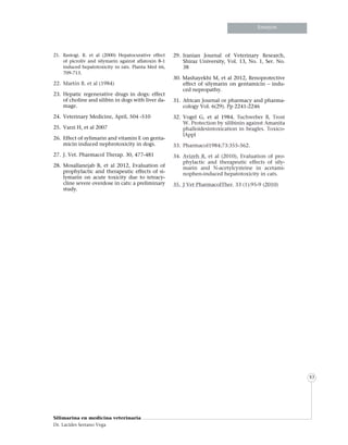 Informe especialInforme especialInforme especial
Silimarina en medicina veterinaria
Dr. Lacides Serrano Vega
83
Ensayos
21.	Rastogi. R. et al (2000) Hepatocurative effect
of picroliv and silymarin against aflatoxin B-1
induced hepatotoxicity in rats. Planta Med 66,
709-713.
22.	 Martín R. et al (1984)
23.	Hepatic regenerative drugs in dogs: effect
of choline and silibin in dogs with liver da-
mage.
24.	 Veterinary Medicine, April, 504 -510
25.	 Varzi H, et al 2007
26.	 Effect of sylimarin and vitamin E on genta-
micin induced nephrotoxicity in dogs.
27.	 J. Vet. Pharmacol Therap. 30, 477-481
28.	Mosallanejab B, et al 2012, Evaluation of
prophylactic and therapeutic effects of si-
lymarin on acute toxicity due to tetracy-
cline severe overdose in cats: a preliminary
study.
29.	Iranian Journal of Veterinary Research,
Shiraz University, Vol. 13, No. 1, Ser. No.
38
30. Mashayekhi M, et al 2012, Renoprotective
effect of silymarin on gentamicin – indu-
ced nepropathy.
31.	African Journal or pharmacy and pharma-
cology Vol. 6(29). Pp 2241-2246
32.	Vogel G, et al 1984, Tuchweber B, Trost
W. Protection by silibinin against Amanita
phalloidesintoxication in beagles. Toxico-
lAppl
33. 	Pharmacol1984;73:355-362.
34.	 Avizeh R, et al (2010), Evaluation of pro-
phylactic and therapeutic effects of sily-
marin and N-acetylcysteine in acetami-
nophen-induced hepatotoxicity in cats.
35.	 J Vet PharmacolTher. 33 (1):95-9 (2010)
 