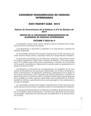 2014 / Volumen 4, No. 3
Informe especial
87
CONGRESO PANAMERICANO DE CIENCIAS
VETERINARIAS
XXIV PANVET CUBA 2014
Palacio de Convenciones de la Habana 6 al 9 de Octubre de
2014
SESION DE LA ASOCIACIÓN IBEROAMERICANA DE
ACADEMIAS DE CIENCIAS VETERINARIAS
OCTUBRE 9 SALA No 4
Coordinador General: Acad. Arturo Anadón Navarro Presidente Real Acade-
mia de Ciencias Veterinarias de España
La programación se desarrolló a cabalidad, en la sala prevista y durante los
tiempos estipulados.
Las autoridades máximas del Congreso Panamericano XXIX estuvieron pre-
sentes durante toda la sesión y disertaron sobre las correspondientes temáticas.
Las ponencias presentadas por las diferentes academias, desarrollaron temas
de singular importancia sobre temas centrales de Bioética y Etica que desper-
taron en el público gran interés por la pertinencia y maestría en el desarrollo
de los puntos concernientes. Esperamos los artículos para ser publicados en la
edición de Junio de 2015.
Contribuyeron al desarrollo de la programación, los delegados de las Aca-
demias de Iberoamérica con ponencias relacionadas con la ética y la bioética y
temas concernientes a la legislación profesional, participación de la mujer de
las ciencias veterinarias en los estamentos de toma de decisiones. En México y
aspectos técnicos y normativos sobre el cuidado animales para experimentación
en la república de Cuba; aspectos relacionados con la producción de biocom-
bustibles en México y presentación de un caso quirúrgico en de endodoncia en
un tigre de bengala.
Las autoridades máximas del Congreso Panamericano XXIX estuvieron pre-
sentes durante toda la sesión y disertaron sobre las correspondientes temáticas.
Las ponencias presentadas por las diferentes academias, generaron gran inte-
rés en el público, dada la pertinencia y maestría en el desarrollo de los puntos
concernientes. Esperamos los artículos para ser publicados en la edición de Ju-
nio de 2015.
 