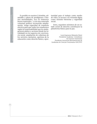 MedicinaVeterinariayZootecnia
ÓrganoInformativodelaAcademiaColombianadeCienciasVeterinarias
8
2014 / Volumen 4, No. 3
Es posible en nuestra Colombia, ad-
mirable y plena de prodigiosas e ilus-
tres mentalidades, rica en inmensos
bienes materiales, y con una esmerada
voluntad política reconocida amplia-
mente, tenga capacidad de respuesta
efectiva para que todos los estamentos
según la responsabilidad que les atañe,
generen planes y acciones desde las lo-
calidades en los aspectos de conviven-
cia social, ampliación de cobertura de
los servicios sanitarios, apertura de la
educación como derecho básico, opor-
tunidad para el trabajo como medio
de vida y el acceso a la vivienda digna
como mínimo bienestar y seguridad
social.
Estos, requisitos mínimos de un es-
tado social de derecho constituyen la
plataforma básica para la paz.
Lucía Esperanza Másmela Olarte
Presidenta Academia Colombiana
de Ciencias veterinarias
Presidenta Asociación Iberoamericana de
Academias de Ciencias Veterinarias AIACIVET
 