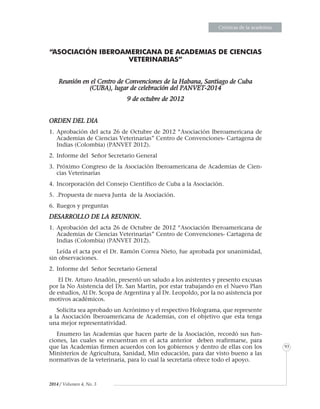 EnsayosEnsayosEnsayosEnsayosEnsayosEnsayosEnsayosEnsayosEnsayosEnsayosEnsayosEnsayosEnsayosEnsayosEnsayosEnsayosEnsayosEnsayosEnsayosEnsayosEnsayosEnsayosEnsayosEnsayosEnsayosEnsayosEnsayosEnsayosEnsayosEnsayosEnsayosEnsayosEnsayosEnsayosEnsayosEnsayosEnsayosEnsayosEnsayosEnsayosEnsayosEnsayosEnsayosEnsayosEnsayosEnsayosEnsayosEnsayosEnsayosEnsayosEnsayosEnsayosEnsayosEnsayosEnsayosEnsayosEnsayosEnsayosEnsayosEnsayosEnsayosEnsayosEnsayosEnsayosEnsayosEnsayosEnsayosEnsayosEnsayosEnsayosEnsayosEnsayosEnsayosEnsayosEnsayosEnsayosEnsayosEnsayosEnsayosEnsayosEnsayosEnsayosEnsayosEnsayosEnsayosEnsayosEnsayosEnsayosEnsayosEnsayosEnsayosEnsayosEnsayosEnsayosEnsayosEnsayosEnsayosEnsayosEnsayosEnsayosEnsayosEnsayosEnsayosEnsayosEnsayosEnsayosEnsayosEnsayosEnsayosEnsayosEnsayosEnsayosEnsayosEnsayosEnsayosEnsayosEnsayosEnsayosEnsayosEnsayosEnsayosEnsayosEnsayosEnsayosEnsayosEnsayosEnsayosCrónicas de la academia
93
2014 / Volumen 4, No. 3
“ASOCIACIÓN IBEROAMERICANA DE ACADEMIAS DE CIENCIAS
VETERINARIAS”
Reunión en el Centro de Convenciones de la Habana, Santiago de Cuba
(CUBA), lugar de celebración del PANVET-2014
9 de octubre de 2012
ORDEN DEL DIA
1.	Aprobación del acta 26 de Octubre de 2012 “Asociación Iberoamericana de
Academias de Ciencias Veterinarias” Centro de Convenciones- Cartagena de
Indias (Colombia) (PANVET 2012).
2.	Informe del Señor Secretario General
3.	Próximo Congreso de la Asociación Iberoamericana de Academias de Cien-
cias Veterinarias
4.	Incorporación del Consejo Científico de Cuba a la Asociación.
5.	.Propuesta de nueva Junta de la Asociación.
6.	Ruegos y preguntas
DESARROLLO DE LA REUNION.
1.	Aprobación del acta 26 de Octubre de 2012 “Asociación Iberoamericana de
Academias de Ciencias Veterinarias” Centro de Convenciones- Cartagena de
Indias (Colombia) (PANVET 2012).
Leída el acta por el Dr. Ramón Correa Nieto, fue aprobada por unanimidad,
sin observaciones.
2.	Informe del Señor Secretario General
El Dr. Arturo Anadón, presentó un saludo a los asistentes y presento excusas
por la No Asistencia del Dr. San Martin, por estar trabajando en el Nuevo Plan
de estudios, Al Dr. Scopa de Argentina y al Dr. Leopoldo, por la no asistencia por
motivos académicos.
Solicita sea aprobado un Acrónimo y el respectivo Holograma, que represente
a la Asociación Iberoamericana de Academias, con el objetivo que esta tenga
una mejor representatividad.
Enumero las Academias que hacen parte de la Asociación, recordó sus fun-
ciones, las cuales se encuentran en el acta anterior deben reafirmarse, para
que las Academias firmen acuerdos con los gobiernos y dentro de ellas con los
Ministerios de Agricultura, Sanidad, Min educación, para dar visto bueno a las
normativas de la veterinaria, para lo cual la secretaria ofrece todo el apoyo.
 