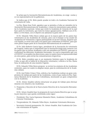 EnsayosEnsayosEnsayosEnsayosEnsayosEnsayosEnsayosEnsayosEnsayosEnsayosEnsayosEnsayosEnsayosEnsayosEnsayosEnsayosEnsayosEnsayosEnsayosEnsayosEnsayosEnsayosEnsayosEnsayosEnsayosEnsayosEnsayosEnsayosEnsayosEnsayosEnsayosEnsayosEnsayosEnsayosEnsayosEnsayosEnsayosEnsayosEnsayosEnsayosEnsayosEnsayosEnsayosEnsayosEnsayosEnsayosEnsayosEnsayosEnsayosEnsayosEnsayosEnsayosEnsayosEnsayosEnsayosEnsayosEnsayosEnsayosEnsayosEnsayosEnsayosEnsayosEnsayosEnsayosEnsayosEnsayosEnsayosEnsayosEnsayosEnsayosEnsayosEnsayosEnsayosEnsayosEnsayosEnsayosEnsayosEnsayosEnsayosEnsayosEnsayosEnsayosEnsayosEnsayosEnsayosEnsayosEnsayosEnsayosEnsayosEnsayosEnsayosEnsayosEnsayosEnsayosEnsayosEnsayosEnsayosEnsayosEnsayosEnsayosEnsayosEnsayosEnsayosEnsayosEnsayosEnsayosEnsayosEnsayosEnsayosEnsayosEnsayosEnsayosEnsayosEnsayosEnsayosEnsayosEnsayosEnsayosEnsayosEnsayosEnsayosEnsayosEnsayosEnsayosEnsayosEnsayosEnsayosCrónicas de la academia
95
2014 / Volumen 4, No. 3
Se aclara que la Asociación Iberoamericana de Academias, no exige cuotas y
es voz representativa de los gobiernos.
Se indica que el Dr. Brito puede ayudar en todo a la Academia Nacional de
veterinaria de Cuba.
La Dra. Iliana Sosa Testé, agradece que se permita a Cuba ser miembro de la
Asociación Iberoamericana de Academias y creara los mecanismos para adelan-
tar la Academia nacional. Aclara que existe la Academia de Ciencias de la cual
hace parte la veterinaria, que trata los temas agropecuarios. Hablará con el Dr.
Brito y el Dr.Palaw, con el objetivo de adelantar la parte oficial.
El Dr. Eduardo Téllez Reyes señala que en la mayor parte de los países hay
veterinarios en las Academias de ciencias, pero con el tiempo se ha creado las
Academias de Veterinaria y siguen participando en las de Ciencias. Propone que
con España, se envié una carta a los países que conforman el PANVET, para que
estos países hagan parte de la Asociación Iberoamericana de academias.
El Dr. Julio Roberto García lagos, presidente de la Asociación de veterinaria
de Uruguay, indica que es importante que la Asociación tenga más contacto con
los países que no tienen Academia y que son miembros de PANVET, para que se
conformen las diferentes Academias nacionales. Lo cual es importante que con
el PANVET se recopilen las direcciones, para ver quien tiene la representatividad
en estos países, para enviar las comunicaciones respectivas.
El Dr. Brito considera que es un momento histórico para la Academia de
Cuba, ya que allí se habla de la Educación veterinaria y solicita a la Dra. Iliana
Sosa, la realización de una reunión Urgente.
El Dr. Eduardo Téllez Reyes propone se envíen los estatutos de las Academias
existentes, para ver cuales se adaptan mejor, para la conformación de la Acade-
mia cubana.
El Dr. José Pedro Ciriaco Tista, solicita a las Academias realizar un gran com-
promiso de trabajo por parte de las Academias, como el que realiza la Dra. Espe-
ranza Masmela de la Academia Colombiana, mostrando un gran compromiso
con la Academia.
El Dr. Arturo Anadón solicita estructurar un grupo de trabajo para efectuar
mejoras con relación a las Academias.
5.	Propuesta y Elección de la Nueva Junta Directiva de la Asociación Iberoame-
ricana.
El Dr. Arturo Anadón hace la propuesta de nueva Junta Directiva que se acep-
ta por mayoría y que queda constituida como sigue:
-	 Presidente: Dra. Lucia Esperanza Masmela Olarte, Academia Colombiana de
Ciencias Veterinarias.
-	 Vicepresidente: Dr. Eduardo Téllez Reyes. Academia Veterinaria Mexicana.
-	 Secretario General permanente: Dr. Arturo Anadón. Real Academia de Cien-
cias veterinarias de España.
 