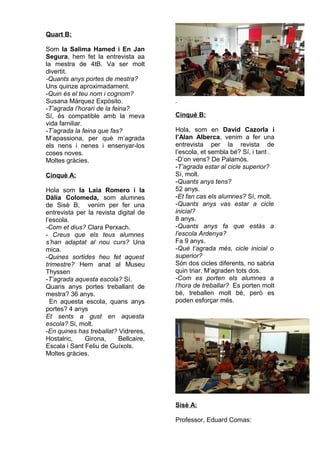 Quart B:
Som la Salima Hamed i En Jan
Segura, hem fet la entrevista aa
la mestra de 4tB. Va ser molt
divertit.
-Quants anys portes de mestra?
Uns quinze aproximadament.
-Quin és el teu nom i cognom?
Susana Márquez Expósito.
-T’agrada l’horari de la feina?
Sí, és compatible amb la meva
vida familiar.
-T’agrada la feina que fas?
M’apassiona, per què m’agrada
els nens i nenes i ensenyar-los
coses noves.
Moltes gràcies.
Cinquè A:
Hola som la Laia Romero i la
Dàlia Colomeda, som alumnes
de Sisè B, venim per fer una
entrevista per la revista digital de
l’escola.
-Com et dius? Clara Perxach.
- Creus que els teus alumnes
s’han adaptat al nou curs? Una
mica.
-Quines sortides heu fet aquest
trimestre? Hem anat al Museu
Thyssen
-T’agrada aquesta escola? Sí.
Quans anys portes treballant de
mestra? 36 anys.
En aquesta escola, quans anys
portes? 4 anys
Et sents a gust en aquesta
escola? Si, molt.
-En quines has treballat? Vidreres,
Hostalric, Girona, Bellcaire,
Escala i Sant Feliu de Guíxols.
Moltes gràcies.
Cinquè B:
Hola, som en David Cazorla i
l’Alan Alberca, venim a fer una
entrevista per la revista de
l’escola, et sembla bé? Sí, i tant .
-D’on vens? De Palamós.
-T’agrada estar al cicle superior?
Sí, molt.
-Quants anys tens?
52 anys.
-Et fan cas els alumnes? Sí, molt.
-Quants anys vas estar a cicle
inicial?
8 anys.
-Quants anys fa que estàs a
l’escola Ardenya?
Fa 9 anys.
-Què t’agrada més, cicle inicial o
superior?
Són dos cicles diferents, no sabria
quin triar. M’agraden tots dos.
-Com es porten els alumnes a
l’hora de treballar? Es porten molt
bé, treballen molt bé, però es
poden esforçar més.
Sisè A:
Professor, Eduard Comas:
 