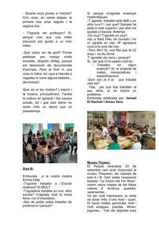 - Quants anys portes a l’escola?
Cinc anys, en varies etapes: la
primera tres anys seguits i la
segona dos.
- T’agrada ser professor? Sí,
perquè crec que una millor
educació pot ajudar a un món
millor.
-Què volies ser de petit? Primer
pastisser per menjar molta
xocolata, després biòleg, perquè
em fascinaven els documentals
d’animals. Però al final ni una
cosa ni l’altra, tot i que a l’escola a
vegades hi corre alguna bestiola...
(és broma!)
Quin és el teu hobbie? L’esport i
la música, principalment. També
la cultura en general i les causes
socials, tot i que això darrer ho
sento més un deure que un
passatemps.
Sisè B:
Entrevista a la nostra mestra
Emma Felip
-T’agrada treballar a l´Escola
Ardenya? SI MOLT
-T’agradaria treballar en una altre
escola? m’agrada molt la meva
feina i no m’importaria .
-Des de petita volies treballar de
professora i perquè?
Si perquè m’agrada ensenyar
matemàtiques.
-T ‘agrada treballar amb 6èB o un
altre curs? I .per que? Sempre he
estat a cicle superior i per això me
quedat a l’escola Ardenya.
-On vius? T’agrada on vius?
visc a Sant Feliu de Guíxols i no
m’ agrada on visc. M’ agradaria
viure a la vora del mar.
-Tens fills? Si, una filla que té 22
anys i es diu Anna.
T’ agraden els nens i .perquè?
Si, per què m’ho passo molt be.
- Treballeu en algun
projecte? Si, el projecte de
mates manipulatives i
escenificacions.
-Quin nen /a é el que treballa
més bé?
Tots, per què tots treballen al
seu ritme. si no tindria un
problema.
Entrevista realitzada per: Ismael
El Hachair i Arnau Vera.
Museu Thysen:
El Passat divendres 23 de
setembre vam anar d’excursió al
museu Theyssen, les classes de
sisè A i B. Vam visitar l’exposició
titulada: “La il·lusió del Far West”,
varem veure mapes de les tribus
natives d’ Amèrica, quadres,
vestimentes...
Va ser molt interessant, la visita
va durar més d’una hora i quart.
Hi havia moltes pel·lícules molt i
molt antigues, pistoles, llibres,
joguines... Tots els objectes eres
 