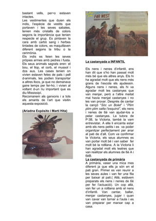 bastant vells, per÷o estaven
intactes.
Les vestimentes que duien els
indis, l’espècie de vestits que
portaven i les seves sabates,
tenien més cristalls de colors
segons la importància que tenien
respecte el grup. Es pintaven la
cara amb carbó sang i herbes
tintades de colors, es maquillaven
diferent segons la tribu o la
cerimònia.
Els indis es feien les seves
pròpies armes amb pedres i fusta.
Els seus animals sagrats eren: el
bou, el llop, el corb, el mussol i
dos aus. Les cases tenien on
vivien estaven fetes de pals i pell
d-animals, les podien transportar
a altres llocs, ja que no demanava
gaire temps per fer-ho, i vivien al
voltant d-un riu important que es
diu Mississipí.
Recomanem als ganxons i a tots
els amants de l’art que visitin
aquesta exposició.
(Ariadna Expósito i Marti Hita)
La castanyada a INFANTIL
Els nens i nenes d’infantil, ens
han dit que s’ho han passat molt
més bé que els altres anys. Els hi
ha agradat molt que els nens més
grans de l’escola els ajudessin.
Alguns nens i nenes, els hi va
agradar molt les castanyes que
van menjar, però a l’altre meitat
mai havia menjat castanyes i no
les van provar. Després de cantar
la cançó “Sóc un Bolet” i “Plim
plim plim salta l’esquirol”, els nens
i nenes de 6è van ajudar-los a
pelar castanyes. La tutora de
P·3B, la Victoria, també la vam
entrevistar. A ella li encanta estar
amb els nens petits i es va poder
organitzar perfectament per anar
al pati de d’alt. Com va confirmar
la Victoria, els seus alumnes es
van portar molt bé i van saber fer
molt bé la rotllana. A la Victoria li
han agradat molt els teatres que
van realitzar els alumnes de 6è A i
6èB.
La castanyada de primària
A primària, vaser una mica mes
diferent ja que ells ja són en el
pati gran. Primer es van reunir a
les seves aules i van fer una fila
per baixar al pati.( Allà, estàvem
preparats els nens i nenes de 6è
per fer l’actuació). Un cop allà,
van fer un a rotllana amb el nens
d’infantil. Van cantar, ballar,
menjar castanyes, jugar i quan
van cavar van tornar a l’aula i es
van preparar per marxar cap a
casa.
 