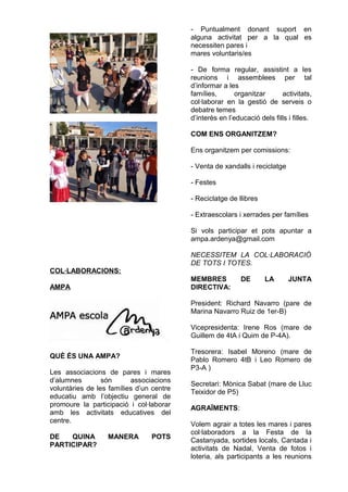 COL·LABORACIONS:
AMPA
QUÈ ÉS UNA AMPA?
Les associacions de pares i mares
d’alumnes són associacions
voluntàries de les famílies d’un centre
educatiu amb l’objectiu general de
promoure la participació i col·laborar
amb les activitats educatives del
centre.
DE QUINA MANERA POTS
PARTICIPAR?
- Puntualment donant suport en
alguna activitat per a la qual es
necessiten pares i
mares voluntaris/es
- De forma regular, assistint a les
reunions i assemblees per tal
d’informar a les
famílies, organitzar activitats,
col·laborar en la gestió de serveis o
debatre temes
d’interès en l’educació dels fills i filles.
COM ENS ORGANITZEM?
Ens organitzem per comissions:
- Venta de xandalls i reciclatge
- Festes
- Reciclatge de llibres
- Extraescolars i xerrades per famílies
Si vols participar et pots apuntar a
ampa.ardenya@gmail.com
NECESSITEM LA COL·LABORACIÓ
DE TOTS I TOTES.
MEMBRES DE LA JUNTA
DIRECTIVA:
President: Richard Navarro (pare de
Marina Navarro Ruiz de 1er-B)
Vicepresidenta: Irene Ros (mare de
Guillem de 4tA i Quim de P-4A).
Tresorera: Isabel Moreno (mare de
Pablo Romero 4tB i Leo Romero de
P3-A )
Secretari: Mònica Sabat (mare de Lluc
Teixidor de P5)
AGRAÏMENTS:
Volem agrair a totes les mares i pares
col·laboradors a la Festa de la
Castanyada, sortides locals, Cantada i
activitats de Nadal, Venta de fotos i
loteria, als participants a les reunions
 