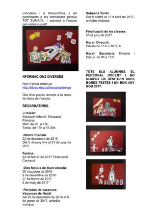 ordinàries i a l’Assemblea, i als
participants a les comissions perquè
TOT SUMA!!!!, i sobretot a l’escola
pel vostre suport!
NFORMACIONS DIVERSES
Bloc Escola Ardenya:
http://blocs.xtec.cat/escolaardenya
Des d'on podeu accedir a la resta
de blocs de l'escola.
RECORDATORIS:
-L’horari:
Educació Infantil i Educació
Primària:
Matí: de 9h. a 13h.
Tarda: de 15h a 16:30h.
-Horari intensiu:
22 de desembre de 2016
Del 5 de juny fins al 21 de juny de
2017
Festius:
24 de febrer de 2017 Festa local
Carnaval
-Dies festius de lliure elecció:
20 d’octubre de 2016
9 de desembre de 2016
27 de febrer de 2017
2 de maig de 2017
-Períodes de vacances:
Vacances de Nadal:
del 23 de desembre de 2016 al 8
de gener de 2017, ambdós
inclosos
Setmana Santa
Del 8 d’abril al 17 d’abril de 2017,
ambdós inclosos
Finalització de les classes:
21de juny de 2017
Horari Direcció:
Dilluns de 15 h a 16:30 h
Horari Secretaria: Dimarts i
Dijous de 9h a 13 h
TOTS ELS ALUMNES, EL
PERSONAL DOCENT I NO
DOCENT US DESITGEN UNES
BONES FESTES I UN BON ANY
NOU 2017.
 