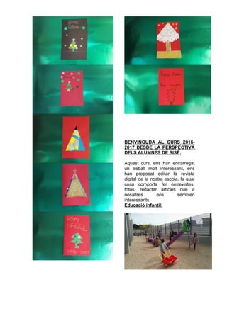 BENVINGUDA AL CURS 2016-
2017 DESDE LA PERSPECTIVA
DELS ALUMNES DE SISÈ.
Aquest curs, ens han encarregat
un treball molt interessant, ens
han proposat editar la revista
digital de la nostra escola, la qual
cosa comporta fer entrevistes,
fotos, redactar articles que a
nosaltres ens semblen
interessants.
Educació infantil:
 