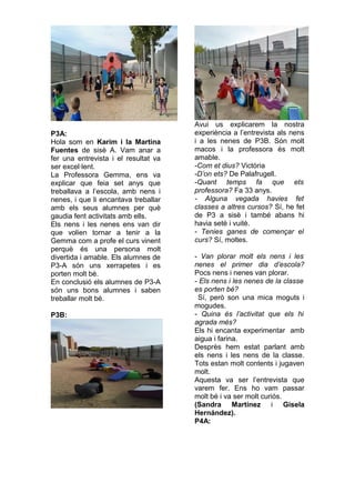 P3A:
Hola som en Karim i la Martina
Fuentes de sisè A. Vam anar a
fer una entrevista i el resultat va
ser excel·lent.
La Professora Gemma, ens va
explicar que feia set anys que
treballava a l’escola, amb nens i
nenes, i que li encantava treballar
amb els seus alumnes per què
gaudia fent activitats amb ells.
Els nens i les nenes ens van dir
que volien tornar a tenir a la
Gemma com a profe el curs vinent
perquè és una persona molt
divertida i amable. Els alumnes de
P3-A són uns xerrapetes i es
porten molt bé.
En conclusió els alumnes de P3-A
són uns bons alumnes i saben
treballar molt bé.
P3B:
Avui us explicarem la nostra
experiència a l’entrevista als nens
i a les nenes de P3B. Són molt
macos i la professora és molt
amable.
-Com et dius? Victòria
-D’on ets? De Palafrugell.
-Quant temps fa que ets
professora? Fa 33 anys.
- Alguna vegada havies fet
classes a altres cursos? Sí, he fet
de P3 a sisè i també abans hi
havia setè i vuitè.
- Tenies ganes de començar el
curs? Sí, moltes.
- Van plorar molt els nens i les
nenes el primer dia d’escola?
Pocs nens i nenes van plorar.
- Els nens i les nenes de la classe
es porten bé?
Sí, però son una mica moguts i
mogudes.
- Quina és l’activitat que els hi
agrada més?
Els hi encanta experimentar amb
aigua i farina.
Desprès hem estat parlant amb
els nens i les nens de la classe.
Tots estan molt contents i jugaven
molt.
Aquesta va ser l’entrevista que
varem fer. Ens ho vam passar
molt bé i va ser molt curiós.
(Sandra Martínez i Gisela
Hernández).
P4A:
 