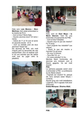Hola som Laia Moreno i Marc
Martínez, hem estat entrevistant a
la mestra de P4 A.
- Com et dius? Núria Sala.
- Quants alumnes tens? 23 nens i
nenes.
- Valora de l’1 al 10 com et sents
en aquesta escola: Un 9.
- Com es treballa amb els teus
alumnes? Súper bé!
Els alumnes de P4A, són molt
moguts però la senyoreta els sap
tranquil·litzar. Ens va explicar que
hi ha una activitat que els relaxa
molt que és jugar amb la
plastilina.
P4B:
Hola, som en Dani Moya i la
Maria Alarcón. Vam fer una
entrevista a la senyoreta de P4B.
- Com et dius? Elisabet.
- Quants anys fa que ets mestra?
Fa 10 anys.
- Quin projecte heu treballat? Les
vaques.
- Quant fa que ets mestra a
l’escola? Fa sis anys.
- On vius? A Girona.
- Tens fills? Sí, un.
- On vares estudiar? A Vic.
Mentres fèiem l’entrevista, els
alumnes ens miràvem com si
fóssim gegants. Va ser molt
divertit!
P5A:
La setmana passada varem anar
a entrevistar a P5A. La professora
es diu Marta Ubach.
-T’agrada ser mestra? Sí, perquè
els nens sempre estan feliços i
contents.
Aquest grup són molt treballadors
i juganers. Els hi agrada molt anar
d’excursió.
Estela Márquez i Shaima Allali.
P5B:
 