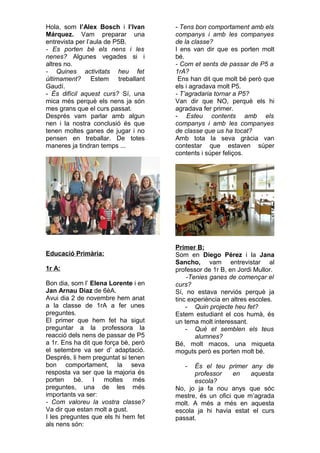 Hola, som l’Alex Bosch i l’Ivan
Márquez. Vam preparar una
entrevista per l’aula de P5B.
- Es porten bé els nens i les
nenes? Algunes vegades si i
altres no.
- Quines activitats heu fet
últimament? Estem treballant
Gaudí.
- És difícil aquest curs? Sí, una
mica més perquè els nens ja són
mes grans que el curs passat.
Després vam parlar amb algun
nen i la nostra conclusió és que
tenen moltes ganes de jugar i no
pensen en treballar. De totes
maneres ja tindran temps ...
Educació Primària:
1r A:
Bon dia, som l’ Elena Lorente i en
Jan Arnau Diaz de 6èA.
Avui dia 2 de novembre hem anat
a la classe de 1rA a fer unes
preguntes.
El primer que hem fet ha sigut
preguntar a la professora la
reacció dels nens de passar de P5
a 1r. Ens ha dit que força bé, però
el setembre va ser d’ adaptació.
Després, li hem preguntat si tenen
bon comportament, la seva
resposta va ser que la majoria és
porten bé. I moltes més
preguntes, una de les més
importants va ser:
- Com valoreu la vostra classe?
Va dir que estan molt a gust.
I les preguntes que els hi hem fet
als nens són:
- Tens bon comportament amb els
companys i amb les companyes
de la classe?
I ens van dir que es porten molt
bé.
- Com et sents de passar de P5 a
1rA?
Ens han dit que molt bé però que
els i agradava molt P5.
- T’agradaria tornar a P5?
Van dir que NO, perquè els hi
agradava fer primer.
- Esteu contents amb els
companys i amb les companyes
de classe que us ha tocat?
Amb tota la seva gràcia van
contestar que estaven súper
contents i súper feliços.
Primer B:
Som en Diego Pérez i la Jana
Sancho, vam entrevistar al
professor de 1r B, en Jordi Mullor.
-Tenies ganes de començar el
curs?
Sí, no estava nerviós perquè ja
tinc experiència en altres escoles.
- Quin projecte heu fet?
Estem estudiant el cos humà, és
un tema molt interessant.
- Què et semblen els teus
alumnes?
Bé, molt macos, una miqueta
moguts però es porten molt bé.
- És el teu primer any de
professor en aquesta
escola?
No, jo ja fa nou anys que sóc
mestre, és un ofici que m’agrada
molt. A més a més en aquesta
escola ja hi havia estat el curs
passat.
 
