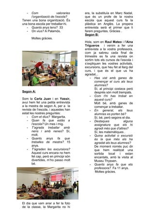 - Com valoraries
l’organització de l’escola?
Tenen una bona organització. És
una bona escola per treballar-hi.
- Quants anys tens? 33
- On vius? A Palamós.
Moltes gràcies.
Segon A:
Som la Carla Juan i en Yassir,
avui hem fet una petita entrevista
a la mestra de segon A, per a la
revista de l’escola, i aquestes han
estat les nostres preguntes:
- Com et dius? Margarita.
- Quan fa que estàs a
l’escola? Un mes i mig.
- T’agrada treballar amb
nens i amb nenes? Sí,
molt.
- Quants anys fa que
treballes de mestra? 15
anys.
- T’agraden les excursions?
Aquest curs encara no hem
fet cap, però en principi són
divertides, m’ho passo molt
bé.
El dia que vam anar a fer la foto
de la classe, la Margarita no hi
era, la substituïa en Marc Nadal,
que és un profe de la nostra
escola que aquest curs fa la
plàstica en Anglès. La propera
entrevista serà el primer que li
farem preguntes. Gràcies .
Segon B:
Hola, som en Raul Mateo i l’Aina
Trigueros i venim a fer una
entrevista a la vostra professora,
com ja sabreu cada final de
trimestre es fa una revista on
sortim tots els cursos de l’escola i
s’expliquen les vostres activitats,
excursions, que heu fet al llarg del
curs, i que és el que us ha
agradat...
- Has vist amb ganes de
començar el curs als teus
alumnes?
Sí, al principi costava però
després són molt trempats.
- Com t’hi has trobat en
aquest curs?
Molt bé, amb ganes de
començar a treballar.
- En general, els teus
alumnes es porten bé?
Sí, bé, però segons el dia.
- Destaques alguna
assignatura que els hi
agradi més que d’altres?
Sí, les matemàtiques .
- Quina activitat o excursió
és la que més els ha
agradat als teus alumnes?
De moment només puc dir
que hem realitzat una
sortida local i estan
encantats, amb la visita al
Museu Thyssen.
- Quants anys fa que ets
professora? Fa 11 anys.
Moltes gràcies.
 