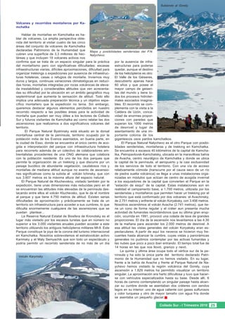 Subiendo al Gorely.




Volcanes y recorridos montañeros por Ka-
mchatka

     Hablar de montañas en Kamchatka es ha-
blar de volcanes. La amplia perspectiva obte-
nida del territorio al visitar cuatro de las cinco
áreas del conjunto de volcanes de Kamchatka
declaradas Patrimonio de la Humanidad que Mapa y posibilidades senderistas del P.N.
cubren una superficie de 3,3 millones de hec- Nalychevo.
táreas y que incluyen 19 volcanes activos nos
confirma que se trata de un espacio singular para la práctica        por la ausencia de infra-
del montañismo pero con significativas dificultades: escasas         estructuras para poderse
infraestructuras viarias, difíciles aproximaciones, dificultad para  quedar, aunque el destino
organizar trekkings o expediciones por ausencia de infraestruc-      de los helicópteros es otro:
turas hoteleras, casas o refugios de montaña. Inviernos muy          El Valle de los Géiseres,
duros y largos, continuas variaciones climatológicas en reduci-      descubierto apenas hace
das horas, montañas integradas por rocas volcánicas de eleva-        60 años y que posee el
da inestabilidad y considerables altitudes que ven acrecenta-        mayor campo de geiseri-
das su dificultad por la ubicación en un ámbito geográfico muy       tas del mundo y tiene to-
septentrional que aumenta la sensación de altitud. Todo ello         dos los procesos hidroter-
implica una adecuada preparación técnica y un objetivo espe-         males asociados imagina-
cífico montañero que la expedición no tenía. Sin embargo,            bles. El recorrido se com-
queremos destacar algunos elementos percibidos en nuestro            plementa con la visita a la
recorrido respecto a las posibles áreas para la actividad de         Caldera de Uzón, conca-
montaña que pueden ser muy útiles a los lectores de Collado          vidad de enormes propor-
Sur y futuros visitantes de Kamchatka así como relatar las dos       ciones con paredes que
ascensiones que realizamos a dos significativos volcanes del         superan los 1000 metros
territorio.                                                          de desnivel y lugar de
       El Parque Natural Bystrinsky está situado en la dorsal        asentamiento de una im-
montañosa central de la península, territorio ocupado por la         portante colonia de los
población india de los Evenos asentados, en buena parte, en          gigantescos osos pardos kamchatkos.
la ciudad de Esso, donde se encuentra el único centro de aco-              El Parque Natural Nalychevo es el otro Parque con posibi-
gida e interpretación del parque con infraestructura hotelera        lidades senderistas, montañeras y de trekking en Kamchatka.
para recorrerlo además de un colectivo de colaboradores am-          Se encuentra a escasos 40 kilómetros de la capital de Kamcha-
bientalistas procedentes de una ONG alemana que colabora             tka, Petropavlovsk-Kamchatsky, ubicada en la maravillosa bahía
con la población residente. Es uno de los dos parques que            de Avacha, centro neurálgico de Kamchatka y donde se ubica
permite la organización de un trekking y que discurre por un         la capital de la península, el aeropuerto y la casi exclusividad
paisaje bucólico de abundante vegetación, caudalosos ríos y          de los servicios de todo el territorio. Con una vía de acceso
montañas de mediana altitud aunque no exento de ascensio-            relativamente cómoda (transcurre por el cauce seco de un río
nes significativas como la subida al volcán Ichinsky, que con        de piedra suelta volcánica) se llega a unas instalaciones orga-
sus 3.607 metros es la máxima altura del espacio natural.            nizadas en módulos que actúan de centro de acogida invernal
     El Parque Natural de Kluchevskoy, visitado también por la       a los esquiadores de la capital que convierten el Parque en la
expedición, tiene unas dimensiones más reducidas pero en él          “estación de esquí” de la capital. Estas instalaciones son en
se encuentran las altitudes más elevadas de la península des-        realidad el campamento base, a 1.700 metros, utilizada por los
tacando entre ellos el volcán Kluchevsko, que le da el nombre        senderistas y montañeros que permiten hacer un trekking por el
al parque y que tiene 4.750 metros de altitud. Existen serias        territorio que está conformado por dos volcanes: el Avachinsky,
dificultades de aproximación y prácticamente se trata de un          de 2.751 metros y enfrente el volcán Koryaksky, con 3.456 metros.
territorio sin infraestructura para acceder a sus cumbres, lo que    Nosotros ascendimos al volcán Avacha (2.741 metros), que tie-
dificulta enormemente cualquiera de las ascensiones que se           ne un cono de forma regular y el cráter aun presenta mucha
puedan plantear...                                                   actividad de fumarolas recordándonos que su última gran erup-
     La Reserva Natural Estatal de Biosfera de Kronotsky es el       ción, ocurrida en 1991, provocó una colada de lava de grandes
lugar más visitado por los escasos turistas que en número no         proporciones. El día de la ascensión nos levantamos a las 4,30
superior a los 3.000 visitantes anuales pueden acceder a este        de la mañana para ascender los 2.000 metros de desnivel. A
territorio utilizando los antiguos helicópteros militares MI-8. Este esa altitud las vistas generales del volcán Koryaksky eran es-
Parque constituye la joya de la corona del turismo internacional     pectaculares. A partir de aquí los neveros se hicieron muy fre-
en Kamchatka. Nosotros sobrevolamos el estratovolcán activo          cuentes hasta alcanzar la cumbre, cuyas vistas y panorámicas
Karimsky y el Maly Semyachik que son todo un espectáculo y           generales no pudimos contemplar por las activas fumarolas y
podría permitir un recorrido senderista de no más de un día          las nubes que poco a poco iban entrando. El tiempo total fue de
                                                                     14 horas en las que nos llovió, granizo y nevó.
                                                                         La quinta y última área ocupa todo el vértice sur de la pe-
  Volcán Karymsky.
                                                                     nínsula y ha sido la única parte del territorio declarado Patri-
                                                                     monio de la Humanidad que no hemos visitado. En su lugar,
                                                                     frente a la bahía de Avacha y frente al Parque Natural de Na-
                                                                     ychevo hemos visitado la región volcánica del Gorely, cuya
                                                                     ascensión a 1.829 metros ha permitido visualizar un territorio
                                                                     singular. La aproximación era harto dificultosa y tuvo que hacer-
                                                                     se con vehículos especializados hasta su base. Desde allí, 6
                                                                     horas de camino contemplando un singular paisaje hasta alcan-
                                                                     zar su cumbre donde se asentaban dos cráteres con sendos
                                                                     lagos en su interior: uno de agua caliente con gases sulfurosos
                                                                     y color turquesa y otro de mayor tamaño con agua fría donde
                                                                     se asentaba un pequeño glaciar.

                                                                                                   Collado Sur - I Trimestre 2010 25
 