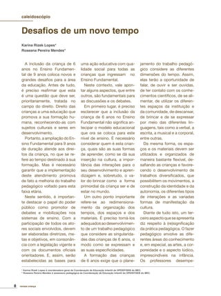 8 revista criança
Desaﬁos de um novo tempo
Karina Rizek Lopes*
Roseana Pereira Mendes*
A inclusão da criança de 6
anos no Ensino Fundamen-
tal de 9 anos coloca novos e
grandes desaﬁos para a área
da educação. Antes de tudo,
é preciso reaﬁrmar que esta
é uma questão que deve ser,
prioritariamente, tratada no
campo do direito. Direito das
crianças a uma educação que
promova a sua formação hu-
mana, reconhecendo-as com
sujeitos culturais e seres em
desenvolvimento.
Portanto, a ampliação do En-
sino Fundamental para 9 anos
de duração atende aos direi-
tos da criança, no que se re-
fere ao tempo destinado à sua
formação. Mas é necessário
garantir que a implementação
deste atendimento promova
de fato a melhoria do trabalho
pedagógico voltado para esta
faixa etária.
Neste sentido, é importan-
te destacar o papel do poder
público como promotor de
debates e mobilizações nos
sistemas de ensino. Com a
participação de todos os ato-
res sociais envolvidos, devem
ser elaboradas diretrizes, me-
tas e objetivos, em consonân-
cia com a legislação vigente e
com os documentos oﬁciais
orientadores. E, assim, serão
estabelecidas as bases para
uma ação educativa com qua-
lidade social para todas as
crianças que ingressam no
Ensino Fundamental.
Neste contexto, vale apon-
tar alguns aspectos, que entre
outros, são fundamentais para
as discussões e os debates.
Em primeiro lugar, é preciso
esclarecer que a inclusão da
criança de 6 anos no Ensino
Fundamental não signiﬁca an-
tecipar o modelo educacional
que ora se coloca para este
nível de ensino. É necessário
considerar quem é esta crian-
ça, quais são as suas formas
de aprender, como se dá sua
inserção na cultura, a impor-
tância das interações para o
seu desenvolvimento e apren-
dizagem e, sobretudo, o va-
lor do brincar como a forma
primordial da criança ser e de
estar no mundo.
Um outro ponto importante
refere-se ao redimensiona-
mento da organização dos
tempos, dos espaços e dos
materiais. É preciso torná-los
adequadosaodesenvolvimen-
to de um trabalho pedagógico
que considere as singularida-
des das crianças de 6 anos, o
modo como se expressam e
as suas especiﬁcidades.
A formação das crianças
de 6 anos exige que o plane-
jamento do trabalho pedagó-
gico considere as diferentes
dimensões do tempo. Assim,
elas terão a oportunidade de
falar, de ouvir e ser ouvidas,
de ter contato com os conhe-
cimentos cientíﬁcos, de se ali-
mentar, de utilizar os diferen-
tes espaços da instituição e
da comunidade, de descansar,
de brincar e de se expressar
por meio das diferentes lin-
guagens, tais como a verbal, a
escrita, a musical e a corporal,
entre outras.
Da mesma forma, os espa-
ços e os materiais devem ser
utilizados e organizados de
maneira bastante ﬂexível, de-
saﬁando as crianças e favore-
cendo o desenvolvimento de
trabalhos diversiﬁcados, que
possibilitem os movimentos, a
construção da identidade e da
autonomia, os diferentes tipos
de interações e as variadas
formas de manifestação da
cultura.
Diante de tudo isto, um ter-
ceiroaspectoqueseapresenta
diz respeito à (re)signiﬁcação
da prática pedagógica. O fazer
pedagógico envolve as dife-
rentes áreas do conhecimento
e, em especial, as artes, a cor-
poreidade e o aspecto lúdico,
imprescindíveis na infância.
Os professores desempe-
caleidoscópio
* Karina Rizek Lopes é coordenadora geral da Coordenação de Educação Infantil do DPEIEF/SEB do MEC.
* Roseana Pereira Mendes é assessora pedagógica da Coordenação de Educação Infantil do DPEIEF/SEB do MEC.
 