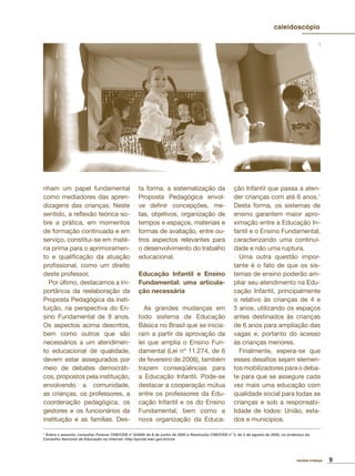 9revista criança
1
Sobre o assunto, consultar Parecer CNE/CEB nº 6/2005 de 8 de junho de 2005 e Resolução CNE/CEB nº 3, de 3 de agosto de 2005, no endereço do
Conselho Nacional de Educação na internet: http://portal.mec.gov.br/cne
nham um papel fundamental
como mediadores das apren-
dizagens das crianças. Neste
sentido, a reﬂexão teórica so-
bre a prática, em momentos
de formação continuada e em
serviço, constitui-se em maté-
ria prima para o aprimoramen-
to e qualiﬁcação da atuação
proﬁssional, como um direito
deste professor.
Por último, destacamos a im-
portância da reelaboração da
Proposta Pedagógica da insti-
tuição, na perspectiva do En-
sino Fundamental de 9 anos.
Os aspectos acima descritos,
bem como outros que são
necessários a um atendimen-
to educacional de qualidade,
devem estar assegurados por
meio de debates democráti-
cos, propostos pela instituição,
envolvendo a comunidade,
as crianças, os professores, a
coordenação pedagógica, os
gestores e os funcionários da
instituição e as famílias. Des-
ta forma, a sistematização da
Proposta Pedagógica envol-
ve deﬁnir concepções, me-
tas, objetivos, organização de
tempos e espaços, materiais e
formas de avaliação, entre ou-
tros aspectos relevantes para
o desenvolvimento do trabalho
educacional.
Educação Infantil e Ensino
Fundamental: uma articula-
ção necessária
As grandes mudanças em
todo sistema de Educação
Básica no Brasil que se inicia-
ram a partir da aprovação da
lei que amplia o Ensino Fun-
damental (Lei nº 11.274, de 6
de fevereiro de 2006), também
trazem conseqüências para
a Educação Infantil. Pode-se
destacar a cooperação mútua
entre os professores da Edu-
cação Infantil e os do Ensino
Fundamental, bem como a
nova organização da Educa-
ção Infantil que passa a aten-
der crianças com até 6 anos.1
Desta forma, os sistemas de
ensino garantem maior apro-
ximação entre a Educação In-
fantil e o Ensino Fundamental,
caracterizando uma continui-
dade e não uma ruptura.
Uma outra questão impor-
tante é o fato de que os sis-
temas de ensino poderão am-
pliar seu atendimento na Edu-
cação Infantil, principalmente
o relativo às crianças de 4 e
5 anos, utilizando os espaços
antes destinados às crianças
de 6 anos para ampliação das
vagas e, portanto do acesso
às crianças menores.
Finalmente, espera-se que
esses desaﬁos sejam elemen-
tos mobilizadores para o deba-
te para que se assegure cada
vez mais uma educação com
qualidade social para todas as
crianças e sob a responsabi-
lidade de todos: União, esta-
dos e municípios.
caleidoscópio
 