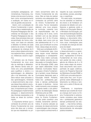 11revista criança
caleidoscópio
condições pedagógicas, ad-
ministrativas, ﬁnanceiras, ma-
teriais e de recursos humanos,
bem como acompanhamento
e avaliação, em todos os ní-
veis da gestão educacional.
Assim, com a ampliação do
Ensino Fundamental, é preci-
so que haja a reelaboração da
Proposta Pedagógica das Se-
cretarias de Educação e dos
Projetos Pedagógicos das es-
colas. Esse processo deve ser
encaminhado de forma crite-
riosa, com base em estudos
e debates no âmbito de cada
sistema de ensino. O objetivo
é assegurar às crianças de 6
anos o pleno desenvolvimento
nos aspectos físico, psicológi-
co, intelectual, social e cogni-
tivo.
O primeiro ano do Ensino
Fundamental de nove anos
não se restringe à alfabetiza-
ção. Mesmo sendo este pri-
meiro ano uma possibilidade
para qualiﬁcar o ensino e a
aprendizagem da alfabetiza-
ção e do letramento, não se
deve reduzir esse processo a
tais aprendizagens, limitando
o desenvolvimento das crian-
ças dessa faixa etária à exclu-
sividade da alfabetização. Por
isso, é importante que o traba-
lho pedagógico implementado
assegure o desenvolvimento
das diversas expressões e de
todas as áreas do conheci-
mento.
É importante lembrar que o
conteúdo do primeiro ano do
Ensino Fundamental de nove
anos não deve ser o conteú-
do que era trabalhado no pri-
meiro ano/primeira série do
Ensino Fundamental de oito
anos. Não se trata de realizar
somente uma adequação dos
conteúdos da primeira série
do Ensino Fundamental de
oito anos. Faz-se necessário
elaborar uma nova propos-
ta curricular, coerente com
as especiﬁcidades não só
da criança de 6 anos, como
também com as das demais
crianças de 7, 8, 9 e 10 anos
de idade, bem como com as
dos adolescentes de 11 a 14
anos, que constituem os anos
ﬁnais dessa etapa de ensino.
Visto que a ampliação do En-
sino Fundamental para nove
anos requer novas diretrizes
pedagógicas e conseqüente-
mente nova matriz curricular,
essa matéria encontra-se em
discussão no Conselho Nacio-
nal de Educação (CNE), para
que sejam elaboradas novas
Diretrizes Curriculares Nacio-
nais para o Ensino Fundamen-
tal e também novas Diretrizes
Curriculares Nacionais para a
Educação Infantil. Portanto,
todos nós - professores, ges-
tores e demais proﬁssionais
de apoio à docência - temos
neste momento uma complexa
e urgente tarefa: a de partici-
parmos da elaboração dessas
Diretrizes junto ao CNE.
O ingresso da criança de 6
anos no Ensino Fundamen-
tal não pode constituir uma
medida meramente adminis-
trativa. É preciso atenção ao
processo de desenvolvimento
e aprendizagem das crianças,
o que implica conhecimento e
respeito às suas característi-
cas etárias, sociais, psicológi-
cas, e cognitivas.
Por essa razão, na perspec-
tiva de subsidiar os sistemas
de ensino e de fortalecer um
processo de debate com pro-
fessores e gestores sobre a
infância na Educação Básica,
o Ministério da Educação, por
meiodaCoordenaçãoGeraldo
Ensino Fundamental (COEF),
elaborou o documento intitu-
lado “Ensino Fundamental de
nove anos: orientações para
a inclusão de crianças de seis
anos de idade”.
O foco deste documento é
o desenvolvimento e a apren-
dizagem das crianças de 6
anos ingressantes no Ensino
Fundamental de nove anos,
sem perder de vista a abran-
gência da infância de 6 a 10
anos nessa etapa de ensino.
Esse documento será acom-
panhado de jogos coletivos,
acervo do Programa Nacional
de Biblioteca Escolar/PNBE e
o DVD com uma série denomi-
nada Letra Viva, com 10 pro-
gramas sobre alfabetização e
letramento na infância e tam-
bém com a série O Mundo de
Letras.
Finalmente, é importante
destacar que a tarefa de incluir
as crianças de 6 anos no En-
sino Fundamental é extrema-
mente complexa para todos
nós — professores, gestores e
demais proﬁssionais da edu-
cação —, mas temos certeza,
também, que esta é uma ação
democratizante da educação
pública brasileira.
 