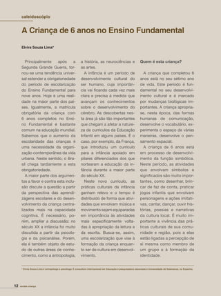 Elvira Souza Lima*
12 revista criança
Principalmente após a
Segunda Grande Guerra, tor-
nou-se uma tendência univer-
sal estender a obrigatoriedade
do período de escolarização
do Ensino Fundamental para
nove anos. Hoje é uma reali-
dade na maior parte dos paí-
ses. Igualmente, a matrícula
obrigatória da criança com
6 anos completos no Ensi-
no Fundamental é bastante
comum na educação mundial.
Sabemos que o aumento da
escolaridade das crianças é
uma necessidade da organi-
zação contemporânea da vida
urbana. Neste sentido, o Bra-
sil chega tardiamente a esta
obrigatoriedade.
A maior parte dos argumen-
tos a favor e contra esta inclu-
são discute a questão a partir
da perspectiva das aprendi-
zagens escolares e do desen-
volvimento da criança centra-
lizados mais na capacidade
cognitiva. É necessário, po-
rém, ampliar a discussão: no
século XX a infância foi muito
discutida a partir da psicolo-
gia e da psicanálise. Porém,
ela é também objeto de estu-
do de outras áreas de conhe-
cimento, como a antropologia,
a história, as neurociências e
as artes.
A infância é um período de
desenvolvimento cultural do
ser humano, cuja importân-
cia vai ﬁcando cada vez mais
clara e precisa à medida que
avançam os conhecimentos
sobre o desenvolvimento do
cérebro. As descobertas nes-
ta área já são tão importantes
que chegam a afetar a nature-
za de currículos da Educação
Infantil em alguns países. É o
caso, por exemplo, da França,
que introduziu um currículo
para a infância apoiado em
pilares diferenciados dos que
nortearam a educação da in-
fância durante a maior parte
do século XX.
Neste novo currículo, as
práticas culturais da infância
ganham relevo e o tempo é
distribuído de forma que ativi-
dades que envolvam música e
movimento sejam equiparadas
em importância às atividades
mais especiﬁcamente volta-
das à apropriação da leitura e
da escrita. Busca-se, assim,
uma escolarização que vise à
formação da criança enquan-
to ser de cultura em desenvol-
vimento.
Quem é esta criança?
A criança que completou 6
anos está no seu sétimo ano
de vida. Este período é fun-
damental no seu desenvolvi-
mento cultural e é marcado
por mudanças biológicas im-
portantes. A criança apropria-
se, nesta época, das formas
humanas de comunicação,
desenvolve o vocabulário, ex-
perimenta o espaço de várias
maneiras, desenvolve o pen-
samento espacial.
A criança de 6 anos está
em processo de desenvolvi-
mento da função simbólica.
Neste período, as atividades
que envolvam símbolos e
signiﬁcados são muito impor-
tantes, como desenhar, brin-
car de faz de conta, praticar
jogos infantis que envolvam
personagens e ações imitati-
vas, cantar, dançar, ouvir his-
tórias, poesias e narrativas
da cultura local. É muito im-
portante a vivência das prá-
ticas culturais de sua comu-
nidade e região, pois a elas
estão ligadas a percepção de
si mesma como membro de
um grupo e à formação da
identidade.
* Elvira Souza Lima é antropóloga e psicóloga. É consultora internacional em Educação e pesquisadora associada à Universidade de Salamanca, na Espanha.
A Criança de 6 anos no Ensino Fundamental
caleidoscópio
 
