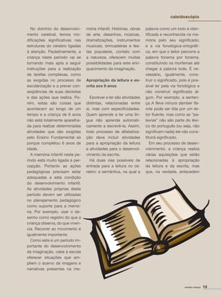 No domínio do desenvolvi-
mento cerebral, temos mo-
diﬁcações signiﬁcativas nas
estruturas do cérebro ligadas
à atenção. Paulatinamente, a
criança neste período vai se
tornando mais apta a seguir
instruções para a realização
de tarefas complexas, como
as exigidas no processo de
escolarização e a prever con-
seqüências de suas decisões
e das ações que realiza. Po-
rém, estas são coisas que
acontecem ao longo de um
tempo e a criança de 6 anos
não está totalmente aparelha-
da para realizar determinadas
atividades que são exigidas
pelo Ensino Fundamental só
porque completou 6 anos de
idade.
A memória infantil neste pe-
ríodo está muito ligada à per-
cepção. Portanto as ações
pedagógicas precisam estar
adequadas a esta condição
do desenvolvimento infantil.
As atividades próprias deste
período devem ser utilizadas
no planejamento pedagógico
como suporte para a memó-
ria. Por exemplo, usar o de-
senho como registro do que a
criança observa, do que viven-
cia. Recorrer ao movimento é
igualmente importante.
Como este é um período im-
portante do desenvolvimento
da imaginação, cabe à escola
oferecer situações que am-
pliem o acervo de imagens e
narrativas presentes na me-
mória infantil. Histórias, obras
de arte, desenhos, músicas,
dramatizações, instrumentos
musicais, brincadeiras e fes-
tas populares, contato com
a natureza, oferecem muitas
possibilidades para este enri-
quecimento da imaginação.
Apropriação da leitura e es-
crita aos 6 anos
Escrever e ler são atividades
distintas, relacionadas entre
si, mas com especiﬁcidades.
Quem aprende a ler uma lín-
gua não aprende automati-
camente a escrevê-la. Assim,
todo processo de alfabetiza-
ção deve incluir atividades
para a apropriação da leitura
e atividades para o desenvol-
vimento da escrita.
Há duas vias possíveis de
entrada para a leitura no cé-
rebro: a semântica, na qual a
palavra como um todo é iden-
tiﬁcada e reconhecida na me-
mória pelo seu signiﬁcado;
e a via fonológica-ortográﬁ-
ca, em que o leitor percorre a
palavra fonema por fonema,
constituindo os morfemas até
chegar à palavra toda. É ne-
cessário, igualmente, cons-
truir o signiﬁcado, pois é pos-
sível ler pela via fonológica e
não construir signiﬁcado al-
gum. Por exemplo, a senten-
ça A ﬂeva minura damber ﬂa-
rote pode ser lida por um lei-
tor ﬂuente, mas como as “pa-
lavras” não são parte do léxi-
co do português (ou seja, não
signiﬁcam nada) ele não cons-
tituirá signiﬁcado.
Em seu processo de desen-
volvimento, a criança realiza
várias aquisições que estão
relacionadas à apropriação
da leitura e da escrita, mas
que, na verdade, antecedem
revista criança 13
caleidoscópio
 