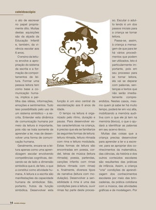 14 revista criança
o ato de escrever
no papel propria-
mente dito. Muitas
destas aquisições
são da alçada da
Educação Infantil
e, também, da vi-
vência escolar aos
6 anos.
O ensino da leitu-
ra envolve a apro-
priação do sistema
da escrita e a for-
mação de compor-
tamentos de lei-
tura. Formar uma
pessoa leitora tem
como base a co-
municação huma-
na, implica a par-
tilha das idéias, informações,
emoções e sentimentos. Tudo
isso possibilitado pelo uso de
um sistema simbólico – a es-
crita. Entender esta dinâmica
de comunicação humana por
meio da leitura é importante,
pois não se trata somente de
aprender a ler, mas de desen-
volver uma forma de comuni-
cação humana.
Geralmente, encara-se a lei-
tura apenas como uma apren-
dizagem escolar envolvendo
competências cognitivas, dei-
xando-se de lado a dimensão
simbólica que é, de fato, o que
a constitui como atividade hu-
mana. A leitura e a escrita são
manifestações da capacidade
humana de simbolizar. São,
portanto, frutos da função
simbólica. Desenvolver esta
função é um eixo central da
escolarização aos 6 anos de
idade.
O tempo na leitura é orga-
nizado pelo ritmo, duração e
pausa. Para desenvolver es-
tas características na criança,
é preciso que ela se familiarize
às seguintes formas de leitura:
leitura ritmada, leitura ritmada
com rima e leitura modulada.
Estas formas de leitura são
encontradas em poesia, cor-
del, letras de música (leitura
ritmada); poesia, parlendas,
canções infantis com rimas
(leitura ritmada com rimas)
e, ﬁnalmente, diversos tipos
de narrativa (leitura com mo-
dulação). Desenvolver a sen-
sibilidade à rima é uma das
condições para a leitura, ouvir
rimas faz parte deste proces-
so. Escutar o adul-
to lendo é um dos
passos iniciais para
a criança se tornar
leitora.
Passa-se, assim,
à criança a mensa-
gem de que para ler
há vários procedi-
mentos que podem
ser utilizados. Isto é
particularmente im-
portante, pois em
seu processo para
se tornar leitora,
ela vai se deparar
com palavras, sen-
tenças e textos que
não serão imedia-
tamente compre-
endidos. Nestes casos, mes-
mo quem já sabe ler há muito
tempo, poderá ler em voz alta,
mobilizando a memória audi-
tiva com o que ele já tem na
memória (léxico), o que o aju-
dará a identiﬁcar as palavras
em seu acervo léxico.
Muitas das coisas que a
criança precisa desenvolver
para aprender a ler e a escre-
ver, para se apropriar dos co-
nhecimentos da matemática,
das ciências, da história e dos
outros conteúdos escolares
são resultantes das práticas
de infância. Assim, a criança
“cria” condições de aprendi-
zagem dos conhecimentos
escolares por meio das brin-
cadeiras, da prática cotidiana
com a música, das atividades
gráﬁcas e de modelagem. Por
14 revista criança
caleidoscópio
 