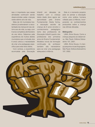 15revista criança
caleidoscópio
isso é importante que essas
atividades continuem sendo
desenvolvidas pelas crianças
neste sétimo ano de vida.
Mais de mil municípios bra-
sileiros já estenderam a esco-
laridade da criança em seu sé-
timo ano de vida, ou seja, com
6 anos completos até fevereiro
do ano letivo. Sabemos pela
experiência de muitos destes
municípios que a inclusão dos
6 anos coloca a necessidade
de criar uma pedagogia espe-
cíﬁca para esta faixa etária.
Com certeza, a experiência
acumulada pela Educação
Infantil em décadas de
trabalho com a criança
desta idade deve agora ser
aproveitada pelo Ensino
Fundamental. Desta forma,
a educação escolar da
criança de 6 anos envolve o
conhecimento pedagógico
tanto dos professores de
Educação Infantil quanto dos
professores dos primeiros
anos do Ensino Fundamental.
Modelos novos de formação
continuada de professor
também são necessários
para se criar uma pedagogia
adequada à infância.
Este é o momento propício
para se pensar a educação
como uma prática humana
voltada para a infância, incor-
porando os conhecimentos
produzidos sobre a criança
nas últimas décadas.
Bibliograﬁa:
LIMA, Elvira Souza. Como a
criança pequena se desenvol-
ve. São Paulo: Editora Sobra-
dinho 107, 2001.
LIMA, Elvira Souza. A crian-
ça pequena e suas linguagens.
São Paulo: Editora Sobradinho
107, 2002.
revista criança 15
caleidoscópio
 