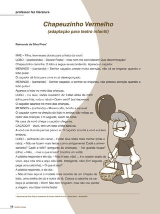 16 revista criança
Raimunda da Silva Pires*
professor faz literatura
Chapeuzinho Vermelho
(adaptação para teatro infantil)
MÃE – Filha, leve esses doces para a festa da vovó!
LOBO – (explorando) – Doces! Festa! – mas nem me convidaram! Que discriminação!
Chapeuzinho caminha. O lobo a segue se escondendo. Aparece o caçador.
MENINOS – (cantando) – Senhor caçador, preste muita atenção, não vá se enganar quando o
lobo pular.
O caçador dá tiros para cima e cai desengonçado.
MENINOS – (cantando) – Senhor caçador, o senhor se enganou, não prestou atenção quando o
lobo pulou!
Aparece o lobo no meio das crianças.
LOBO – Eu ouvi, vocês ouviram? Ai! Estão atrás de mim!
(olha para trás, roda o rabo) – Quem será? (sai depressa).
O caçador aparece no meio das crianças.
MENINOS – (cantando) – Moreno alto, bonito e sensual.
O caçador corre na direção do lobo e ambos dão voltas ao
redor das crianças. Em seguida, saem de cena.
Na casa da vovó chega o caçador ofegante.
CAÇADOR – Vovó, tem um lobo vindo para cá.
A vovó cai dura de pernas para o ar. O caçador acorda a vovó e a leva
embora.
LOBO – (entrando em cena) – Festa! Que festa mais micha! (roda o
rabo). – Não se fazem mais festas como antigamente! Cadê a aniver-
sariante? Cadê a fofó? (pergunta às crianças). – No guarda roupa?
(olha). – Não, ...mas o que é isso? (mostra um sutiã).
A platéia responde e ele diz: – Não é isso, não! ... é o coador duplo da
vovó, aqui côa chá e aqui côa café. Inteligente, não! (Em seguida
pega uma calcinha), – O que é isso?
A platéia responde, e ele diz:
– Não é! Isso aqui é o modelo mais recente de um chapéu de
lobo, uma orelha de cá e outra de lá. Coloca a calcinha na ca-
beça (e andando) – Bom! Não tem ninguém, mas não vou perder
a viagem, vou fazer minha festa!
* Raimunda da Silva Pires é professora do Centro Infantil da 416 – Santa Maria – Brasília/DF.
 