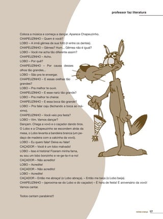 17revista criança
professor faz literatura
Coloca a música e começa a dançar. Aparece Chapeuzinho.
CHAPEUZINHO – Quem é você?
LOBO – A irmã gêmea de sua fofó (ri entre os dentes).
CHAPEUZINHO – Gêmea? Hum... Gêmea não é igual?
LOBO – Você me acha tão diferente assim?
CHAPEUZINHO – Acho.
LOBO – Por quê?
CHAPEUZINHO – Por causa desses
olhos tão grandes...
LOBO – São pra te enxergar.
CHAPEUZINHO – E essas orelhas tão
grandes?
LOBO – Pra melhor te ouvir.
CHAPEUZINHO – E esse nariz tão grande?
LOBO – Pra melhor te cheirar.
CHAPEUZINHO – E essa boca tão grande?
LOBO – Pra falar caju (fechando a boca ao má-
ximo).
CHAPEUZINHO – Você veio pra festa?
LOBO – Vim. Vamos dançar?
Dançam. Chega a vovó e o caçador dando tiros.
O Lobo e a Chapeuzinho se escondem atrás da
mesa, o Lobo levanta a bandeira branca (um pe-
daço de madeira com a calcinha da vovó).
LOBO – Eu quero falar! Deixa eu falar!
CAÇADOR – Você é um lobo malvado!
LOBO – Isso é história! Fizeram minha fama,
eu sou um lobo bonzinho e ve-ge-ta-ri-a-no!
CAÇADOR – Não acredito!
LOBO – Acredite!
CAÇADOR – Não acredito!
LOBO – Acredite!
CAÇADOR – Então me abraça! (o Lobo abraça). – Então me beija (o Lobo beija).
CHAPEUZINHO – (aproxima-se do Lobo e do caçador) – É hora de festa! É aniversário da vovó!
Vamos cantar.
Todos cantam parabéns!!!
revista criança 17
 