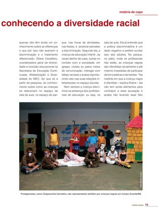 conhecendo a diversidade racial
matéria de capa
quenas não têm ainda um co-
nhecimento sobre as diferenças
e que por isso não exercem a
discriminação e o tratamento
diferenciado. Eliane Cavalleiro,
coordenadora geral de diversi-
dade e inclusão educacional na
Secretaria de Educação Conti-
nuada, Alfabetização e Diver-
sidade do MEC, diz que só a
partir da pesquisa, do conheci-
mento sobre como as crianças
se relacionam no espaço da
sala de aula, no espaço do par-
que, nas horas de atividades,
nas festas, é possível perceber
a discriminação. Segundo ela, a
criança da educação infantil , às
vezes dentro de casa, outras no
contato com a sociedade, em
igrejas, clubes ou pelos meios
de comunicação, interage com
idéias racistas e acaba reprodu-
zindo isso nas suas relações in-
terpessoais no espaço escolar.
Nem sempre a criança discri-
mina na presença dos proﬁssio-
nais de educação, ou seja, na
sala de aula. Ela já entende que
a prática discriminatória é um
dado negativo e prefere ocultar
isso dos adultos. No parque,
no pátio, onde os professores
não estão, as crianças negras
são ofendidas racialmente e até
mesmo impedidas de participar
de brincadeiras e de tarefas. “Na
medida em que a criança negra
é ofendida – explica Eliane – ela
não tem ainda elementos para
contrapor a essa acusação e
acaba não levando esse fato
revista criança 19
Protagonistas, como Chapeuzinho Vermelho, são representados também por crianças negras em Campo Grande/MS
Foto:EliézerBueno
 