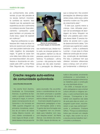 revista criança
Na creche Vovô Zezinho,
localizada na Comunidade
Arenoso, na periferia de Sal-
vador, a grande maioria das
crianças é negra. A comuni-
dade é remanescente de um
Quilombo e foi formada em
1989, quando chegaram os
primeiros moradores, expul-
sos de um bairro de classe
média. Mesmo vivendo em
uma cidade considerada a
mais negra do Brasil, a reali-
dade dessas crianças aponta
ao conhecimento dos proﬁs-
sionais, já que não percebe ali
na escola nenhum movimen-
to contrário ao racismo. Isso
impede que ela apresente sua
experiência de dor e sofrimento
no cotidiano escolar. Esse silen-
ciamento – acrescenta – pode
gerar também um processo de
muita raiva, capaz de explodir
em violência.”
Algumas professoras ou pro-
fessores têm medo de tocar no
tema do racismo por achar que
com isso podem estimular uma
visão negativa da população
negra. “A gente às vezes tem
uma idéia meio idílica da crian-
ça nessa faixa etária”, diz a pro-
fessora e doutoranda em edu-
cação pela USP, Lucimar Rosa
Dias. Segundo ela, há pesqui-
sas mostrando que, desde mui-
to cedo, as crianças gostam ou
não gostam, rejeitam ou não as
pessoas, usando a cor como re-
ferência. “O professor – aﬁrma
Lucimar – não precisa ter medo
porque ele não está inventan-
do a percepção da diferença
que a criança tem. Ela constrói
percepções de diferença sobre
várias coisas, sobre sexo, sobre
tamanho e sobre cor. Faz parte
do crescimento dela.”
É claro que, quanto menor a
criança, mais reﬁnadas preci-
sam ser as estratégias de abor-
dagem do tema. Ninguém vai
fazer uma palestra para crian-
ças dessa idade. É preciso tra-
balhar de acordo com o grau
de desenvolvimento delas. “Um
princípio que a gente tem usado
bastante – conta a professora
Lucimar – é que essa é a faixa
etária da construção de concei-
tos, construção de identidade.
Por isso, o professor tem que
oferecer inúmeros referenciais
para a criança, com um princí-
pio fundamental: a diferença é
matéria de capa
Creche resgata auto-estima
de comunidade quilombola
Joana Brandão| Salvador/BA
para a exclusão. Daí, as profes-
soras e coordenadoras da cre-
che terem priorizado a questão
racial e a valorização da auto-
estima dessas crianças.
O primeiro desaﬁo foi gerar co-
nhecimento pedagógico e bus-
car informações sobre o tema.
“A gente não teve formação nem
no magistério nem na universi-
dade para trabalhar com raça,
com relações raciais”, diz Marta
Alencar, vice-diretora da creche.
Em 2004, depois de leituras, es-
tudos e discussões, envolvendo
professoras e comunidade, a
proposta pedagógica direcionou
os trabalhos para a construção
de uma identidade étnica
Em 2005, a inserção de pro-
jetos pedagógicos para ensinar
cultura africana e indígena am-
pliou o auto-conhecimento das
crianças. “Começamos a tra-
balhar com espelhos nas salas
de aula para elas se verem, en-
xergarem quem eram, reconhe-
cerem a que raça pertenciam”,
conta a professora Cristiane
Giffoni. “Porque os estereótipos
todos que circulam em relação
ao negro, elas ouvem na rua e
a escola precisa trabalhar isso”,
completa a professora.
Foto:BetoBatinga
Menina faz apresentação
do Projeto Agogô, em Salvador/BA
20
 