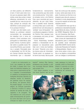 nado destaque no trato da
questão racial na Educação
Infantil. E caminha na cons-
trução da dignidade e da
esperança de centenas de
crianças.
matéria de capa
revista criança 21
biente?” lembra Rita Santos,
professora que recebeu o prê-
mio municipal Rômulo Galvão
pelo projeto Griô.
Com esses projetos, a cre-
che Vovô Zezinho tem se tor-
A arte é um instrumento co-
mum nos projetos da creche.
Em 2005, o projeto Griô: Con-
tador de Histórias trabalhou te-
mas como o nascimento da Ter-
ra, o respeito à ancestralidade
e a estética na perspectiva das
tradições africanas; abordou as
relações raciais na literatura,
em estórias como As tranças
de Bintou, de Sylviane Diouf.
No projeto Agogô – no ritmo da
alegria, as crianças aprendem
a valorizar a música e a dança
através do samba de roda, da
capoeira e do congado. “Se
nós estamos em uma comuni-
dade remanescente de quilom-
bo como não fazer com que as
crianças se vejam no seu am-
um fator positivo, ser diferente
é bom. É bom para todo mun-
do que as pessoas sejam dife-
rentes umas das outras e nessa
diferença obviamente há uma
questão de cor, mais do que de
raça, porque as crianças vão
identiﬁcar o outro porque é pre-
to ou porque é branco.”
É claro que não basta a pro-
fessora ou professor estarem
convencidos da necessidade
de trabalhar com o tema do
racismo. Como acontece com
português ou matemática, para
poder ensinar, é preciso apren-
der sobre a questão racial. Nil-
da da Silva Pereira, que coorde-
nou o projeto ‘Educação para
a diversidade’ da CEI Zé Edu,
em Campo Grande (veja Box),
recomenda que o educador
fundamente-se teoricamente,
mas acrescenta que não existe
uma receita pronta. “Uma histó-
ria simples como a do Patinho
Feio, que é excluído por que é
diferente, dá pra você traba-
lhar a questão racial. Quando
a criança falou que a outra não
podia brincar com ela porque ia
‘pretejar’ seus brinquedos”. Se
a professora pegasse a história
do Patinho Feio, parasse tudo
e planejasse uma aula, já teria
uma boa eﬁcácia”.
Fúlvia Rosemberg também
enfatiza a necessidade de se
preparar os educadores para
lidar com o tema da hostilida-
de racial. “Quando uma crian-
ça chama outra de ‘chocolate’,
‘fuscão preto’ ou qualquer ou-
tro termo da moda, não se pode
fazer de conta que não assistiu
à cena, varrer para baixo do ta-
pete. É preciso se informar e se
preparar para discutir, porque o
brasileiro é muito despreparado
no que diz respeito ao tema das
relações raciais”.
Foi exatamente isso que fez a
professora e estudante de peda-
gogia Mariza de Jesus, monitora
da CEMEI Margarida Maria Al-
ves, em Campinas, São Paulo.
Mariza teve a oportunidade de
fazer cursos de capacitação de
educadores para o tratamento
da questão racial realizados
pela ONG CEERT, Centro de Es-
tudos das Relações de Trabalho
e Desigualdades. Depois, com-
prou livros sobre o tema, estu-
dou e se dispôs a compartilhar
com as colegas o conhecimen-
Foto:BetoBatinga
Crianças valorizam sua cultura e elevam auto-estima pela arte
 