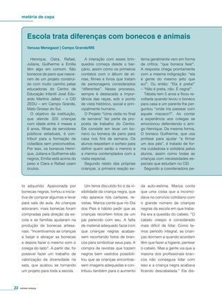 matéria de capa
revista criança22
to adquirido. Apaixonada por
bonecas negras, tomou a inicia-
tiva de comprar algumas e levar
para sala de aula. As crianças
adoraram, mais bonecas foram
compradas pela direção da es-
cola e as famílias ajudaram na
produção de bonecas artesa-
nais. “Incentivamos as crianças
a beijar e abraçar as bonecas
e depois fazer o mesmo com o
colega do lado”. A partir daí, foi
possível fazer um trabalho de
valorização da diversidade na
sala, que acabou se tornando
um projeto para toda a escola.
Um tema discutido foi o da vi-
sibilidade da criança negra, que
não aparece nos cartazes, re-
vistas. Mariza conta que no Dia
dos Pais é hábito pedir que as
crianças recortem fotos de um
pai parecido com seu. A falta
de material adequado fazia com
que crianças negras acabas-
sem recortando fotos de bran-
cos para simbolizar seus pais. A
compra de revistas que trazem
negros bem vestidos possibili-
tou que as crianças encontras-
sem imagens adequadas e con-
tribuiu também para o aumento
Henrique, Clara, Rafael,
Juliana, Guilherme e Emília
têm algo em comum. São
bonecos de pano que nasce-
ram de um projeto construí-
do com muito carinho pelas
educadoras do Centro de
Educação Infantil José Edu-
ardo Martins Jallad – o CEI
ZEDU – em Campo Grande,
Mato Grosso do Sul.
O objetivo da instituição,
que atende 320 crianças
com idade entre 4 meses e
6 anos, ﬁlhas de servidores
públicos estaduais, é con-
tribuir para a formação de
cidadãos sem preconceitos.
Por isso, os bonecos Henri-
que, Juliana e Guilherme são
negros, Emília está acima do
peso e Clara e Rafael usam
óculos.
Escola trata diferenças com bonecos e animais
Vanusa Menegazzi | Campo Grande/MS
A interação com esses brin-
quedos começa desde o ber-
çário, assim como os primeiros
contatos com o álbum de et-
nias, ﬁlmes e livros que tratam
de personagens considerados
“diferentes”. Nesse processo,
sempre é destacada a impor-
tância das raças, sob o ponto
de vista histórico, social e prin-
cipalmente humano.
O Projeto “Uma visita no ﬁnal
de semana” faz parte da pro-
posta de trabalho do Centro.
Ele consiste em levar um bo-
neco ou boneca de pano para
casa nos ﬁns de semana. Os
alunos respeitam o sorteio para
deﬁnir quem serão o menino e
a menina contemplados com a
visita especial.
Segundo relato das próprias
crianças, a primeira reação ex-
terna geralmente vem em forma
de crítica: “que boneca feia!”.
A resposta chega prontamente
com a mesma indignação: “ela
é gente do mesmo jeito que
eu!”. Ou então: “Ela é preta!”
– “Não é preta, não. É negra!”
Tábata tem 5 anos e ﬁcou re-
voltada quando levou o boneco
para casa e um parente lhe per-
guntou “onde iria passear com
aquele macaco?”. Ao contar
a experiência aos colegas se
emocionou defendendo o ami-
go Henrique. Da mesma forma,
O boneco Guilherme, que usa
prótese para ajudar “a ﬁrmar
um dos pés”, é tratado de for-
ma cuidadosa e solidária pelos
alunos, assim como todas as
crianças com necessidades es-
peciais que estudam no CEI.
Segundo a coordenadora pe-
da auto-estima. Mariza conta
que uma coisa que a incomo-
dava no convívio cotidiano com
o grande número de crianças
negras da escola em que traba-
lha era a questão do cabelo. “O
cabelo crespo é considerado
mais difícil de lidar. Como te-
mos período integral, as crian-
ças dormem e quando acordam
têm que fazer a higiene, pentear
o cabelo. Mas a gente via que a
maioria dos proﬁssionais bran-
cos não conseguia lidar com
isso e a criança negra acabava
ﬁcando descabelada.” Ela dis-
 