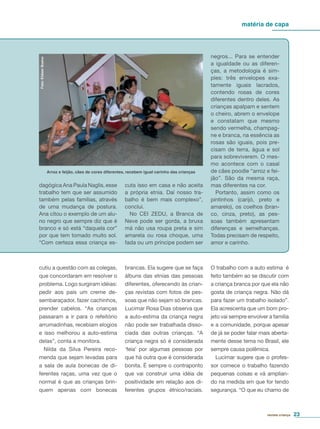 matéria de capa
revista criança 23
dagógica Ana Paula Naglis, esse
trabalho tem que ser assumido
também pelas famílias, através
de uma mudança de postura.
Ana citou o exemplo de um alu-
no negro que sempre diz que é
branco e só está “daquela cor”
por que tem tomado muito sol.
“Com certeza essa criança es-
negros... Para se entender
a igualdade ou as diferen-
ças, a metodologia é sim-
ples: três envelopes exa-
tamente iguais lacrados,
contendo rosas de cores
diferentes dentro deles. As
crianças apalpam e sentem
o cheiro, abrem o envelope
e constatam que mesmo
sendo vermelha, champag-
ne e branca, na essência as
rosas são iguais, pois pre-
cisam de terra, água e sol
para sobreviverem. O mes-
mo acontece com o casal
de cães poodle “arroz e fei-
jão”. São da mesma raça,
mas diferentes na cor.
Portanto, assim como os
pintinhos (carijó, preto e
amarelo), os coelhos (bran-
co, cinza, preto), as pes-
soas também apresentam
diferenças e semelhanças.
Todas precisam de respeito,
amor e carinho.
cuta isso em casa e não aceita
a própria etnia. Daí nosso tra-
balho é bem mais complexo”,
conclui.
No CEI ZEDU, a Branca de
Neve pode ser gorda, a bruxa
má não usa roupa preta e sim
amarela ou rosa choque, uma
fada ou um príncipe podem ser
cutiu a questão com as colegas,
que concordaram em resolver o
problema. Logo surgiram idéias:
pedir aos pais um creme de-
sembaraçador, fazer cachinhos,
prender cabelos. “As crianças
passaram a ir para o refeitório
arrumadinhas, recebiam elogios
e isso melhorou a auto-estima
delas”, conta a monitora.
Nilda da Silva Pereira reco-
menda que sejam levadas para
a sala de aula bonecas de di-
ferentes raças, uma vez que o
normal é que as crianças brin-
quem apenas com bonecas
brancas. Ela sugere que se faça
álbuns das etnias das pessoas
diferentes, oferecendo às crian-
ças revistas com fotos de pes-
soas que não sejam só brancas.
Lucimar Rosa Dias observa que
a auto-estima da criança negra
não pode ser trabalhada disso-
ciada das outras crianças. “A
criança negra só é considerada
‘feia’ por algumas pessoas por
que há outra que é considerada
bonita. É sempre o contraponto
que vai construir uma idéia de
positividade em relação aos di-
ferentes grupos étnico/raciais.
O trabalho com a auto estima é
feito também ao se discutir com
a criança branca por que ela não
gosta de criança negra. Não dá
para fazer um trabalho isolado”.
Ela acrescenta que um bom pro-
jeto vai sempre envolver a família
e a comunidade, porque apesar
de já se poder falar mais aberta-
mente desse tema no Brasil, ele
sempre causa polêmica.
Lucimar sugere que o profes-
sor comece o trabalho fazendo
pequenas coisas e vá amplian-
do na medida em que for tendo
segurança. “O que eu chamo de
Foto:EliézerBueno
Arroz e feijão, cães de cores diferentes, recebem igual carinho das crianças
 