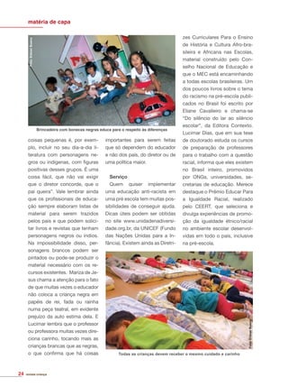 revista criança
coisas pequenas é, por exem-
plo, incluir no seu dia-a-dia li-
teratura com personagens ne-
gros ou indígenas, com ﬁguras
positivas desses grupos. É uma
coisa fácil, que não vai exigir
que o diretor concorde, que o
pai queira”. Vale lembrar ainda
que os proﬁssionais de educa-
ção sempre elaboram listas de
material para serem trazidos
pelos pais e que podem solici-
tar livros e revistas que tenham
personagens negros ou índios.
Na impossibilidade disso, per-
sonagens brancos podem ser
pintados ou pode-se produzir o
material necessário com os re-
cursos existentes. Mariza de Je-
sus chama a atenção para o fato
de que muitas vezes o educador
não coloca a criança negra em
papéis de rei, fada ou rainha
numa peça teatral, em evidente
prejuízo da auto estima dela. E
Lucimar lembra que o professor
ou professora muitas vezes dire-
ciona carinho, tocando mais as
crianças brancas que as negras,
o que conﬁrma que há coisas
importantes para serem feitas
que só dependem do educador
e não dos pais, do diretor ou de
uma política maior.
Serviço
Quem quiser implementar
uma educação anti-racista em
uma pré escola tem muitas pos-
sibilidades de conseguir ajuda.
Dicas úteis podem ser obtidas
no site www.unidadenadiversi-
dade.org.br, da UNICEF (Fundo
das Nações Unidas para a In-
fância). Existem ainda as Diretri-
zes Curriculares Para o Ensino
de História e Cultura Afro-bra-
sileira e Africana nas Escolas,
material construído pelo Con-
selho Nacional de Educação e
que o MEC está encaminhando
a todas escolas brasileiras. Um
dos poucos livros sobre o tema
do racismo na pré-escola publi-
cados no Brasil foi escrito por
Eliane Cavalleiro e chama-se
“Do silêncio do lar ao silêncio
escolar”, da Editora Contexto.
Lucimar Dias, que em sua tese
de doutorado estuda os cursos
de preparação de professores
para o trabalho com a questão
racial, informa que eles existem
no Brasil inteiro, promovidos
por ONGs, universidades, se-
cretarias de educação. Merece
destaque o Prêmio Educar Para
a Igualdade Racial, realizado
pelo CEERT, que seleciona e
divulga experiências de promo-
ção da igualdade étnico/racial
no ambiente escolar desenvol-
vidas em todo o país, inclusive
na pré-escola.
matéria de capa
Foto:EliézerBueno
Brincadeira com bonecas negras educa para o respeito às diferenças
Foto:EliézerBueno
Todas as crianças devem receber o mesmo cuidado e carinho
24
 