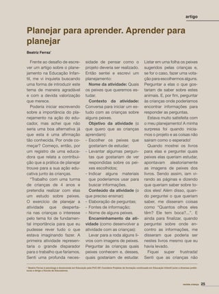 Planejar para aprender. Aprender para
planejar
Beatriz Ferraz*
Frente ao desaﬁo de escre-
ver um artigo sobre o plane-
jamento na Educação Infan-
til, me vi inquieta buscando
uma forma de introduzir este
tema de maneira agradável
e com a devida valorização
que merece.
Poderia iniciar escrevendo
sobre a importância do pla-
nejamento na ação do edu-
cador, mas achei que não
seria uma boa alternativa já
que esta é uma aﬁrmação
tão conhecida. Por onde co-
meçar? Começo, então, por
um registro de uma educa-
dora que relata a contribui-
ção que a prática de planejar
trouxe para a sua ação edu-
cativa junto às crianças.
“Trabalho com uma turma
de crianças de 4 anos e
pretendia realizar com elas
um estudo sobre peixes.
O exercício de planejar a
atividade que desperta-
ria nas crianças o interesse
pelo tema foi de fundamen-
tal importância para que eu
pudesse rever tudo o que
estava imaginando fazer. A
primeira atividade represen-
taria o grande disparador
para o trabalho que faríamos.
Senti uma profunda neces-
sidade de pensar como o
projeto deveria ser realizado.
Então sentei e escrevi um
planejamento:
Nome da atividade: Quais
os peixes que queremos es-
tudar.
Contexto da atividade:
Conversa para iniciar um es-
tudo com as crianças sobre
alguns peixes.
Objetivo da atividade (o
que quero que as crianças
aprendam):
- Escolher os peixes que
gostariam de estudar;
- Levantar algumas pergun-
tas que gostariam de ver
respondidas sobre os pei-
xes escolhidos;
- Indicar alguns materiais
que poderíamos usar para
buscar informações.
Conteúdo da atividade (o
que preciso ensinar):
- Elaboração de perguntas;
- Fontes de informação;
- Nome de alguns peixes.
Encaminhamento da ati-
vidade (como desenvolver a
atividade com as crianças):
Levar para a roda alguns li-
vros com imagens de peixes.
Perguntar às crianças quais
peixes conhecem e, desses,
quais gostariam de estudar.
Listar em uma folha os peixes
sugeridos pelas crianças e,
se for o caso, fazer uma vota-
ção para escolhermos alguns.
Perguntar a elas o que gos-
tariam de saber sobre estes
animais. E, por ﬁm, perguntar
às crianças onde poderíamos
encontrar informações para
responder as perguntas.
Estava muito satisfeita com
o meu planejamento! A minha
surpresa foi quando inicia-
mos o projeto e as coisas não
saíram como o esperado!
Quando mostrei os livros
para elas e perguntei quais
peixes elas queriam estudar,
apontavam aleatoriamente
as imagens de peixes dos
livros. Sendo assim, iam vi-
rando as páginas e dizendo
que queriam saber sobre to-
dos eles! Além disso, quan-
do perguntei o que queriam
saber, me disseram coisas
como “Quantos olhos eles
têm? Ele tem boca?...”. E
ainda para ﬁnalizar, quando
perguntei sobre onde en-
contro as informações, me
disseram que poderia ser
nestes livros mesmo que eu
havia levado.
Fiquei super frustrada!
Senti que as crianças não
* Beatriz Ferraz é psicóloga e doutoranda em Educação pela PUC-SP. Coordena Projetos de formação continuada em Educação Infantil junto a diversas prefei-
turas e dirige a Escola de Educadores.
artigo
revista criança 25
 
