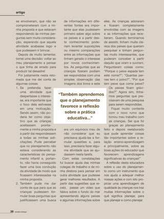se envolveram, que não se
comprometeram com a mi-
nha proposta e que estavam
respondendo às minhas per-
guntas sem muita considera-
ção, esperando que aquela
atividade acabasse logo e
que pudessem ir brincar.
Depois de muito lamentar,
tomei uma decisão: voltar ao
meu planejamento e pensar
o que tinha de errado para
produzir tal desastre!
Foi justamente nesta reto-
mada que me dei conta de
algumas coisas:
1. Se pretendia fazer
uma atividade que
despertasse o interes-
se, era importante que
o foco dela estivesse
em uma motivação.
Sendo assim, não po-
deria ter como obje-
tivo que as crianças
aceitassem pronta-
mente a minha proposta e
a partir daí respondessem
a todas as minhas soli-
citações. Pude perceber
que no planejamento não
estava considerando as
características do pensa-
mento infantil e, portan-
to, não havia conseguido
fazer uma boa condução
da atividade de modo que
ﬁcassem interessadas na
minha proposta.
2. Também pude me dar
conta de que para que as
crianças pudessem for-
mular boas perguntas que
justiﬁcassem uma busca
de informações em dife-
rentes fontes era impor-
tante que elas pudessem
primeiro saber algo sobre
os peixes e a partir des-
te conhecimento pode-
riam levantar suposições
ou mesmo comparações
entre as informações que
tinham gerado o interesse
por novos conhecimen-
tos. As perguntas que as
crianças ﬁzeram podiam
ser respondidas com uma
simples observação das
imagens dos livros e este
era um equívoco meu de
não considerar que eu
precisava ajudá-las a for-
mular questões e, para
isso, precisaria fazer algu-
ma atividade que as aju-
dassem nesta tarefa.
Com estas constatações
fui buscar ajuda das minhas
colegas de trabalho e de mi-
nha diretora para pensar em
outra atividade que pudesse
gerar melhores resultados. A
partir das sugestões que re-
cebi, passei um vídeo que
falava sobre o fundo do mar
apresentando alguns peixes
e algumas informações sobre
eles. As crianças adoraram
e ﬁcaram completamente
envolvidas com as imagens
e as informações que rece-
beram. Quando terminamos
de assistir, tinham muita cla-
reza dos peixes que queriam
pesquisar e tinham pergun-
tas muito interessantes, que
puderam conceber a partir
daquilo que viram e ouviram.
Perguntaram coisas como:
“Porque o peixe espada tem
este nome?”; “Quantas per-
nas tem o polvo?”, “Por que
tem peixe que come peixe?
Os peixes ﬁcam grávi-
dos?” Agora sim, tínha-
mos perguntas que pre-
cisavam de uma pesquisa
para serem respondidas.
Fiquei muito contente
com o novo rumo que
tomou meu trabalho com
as crianças. Sei que foi
graças ao planejamento
feito e depois reelaborado
que pude aprender coisas
tão importantes sobre a re-
lação ensino-aprendizagem
e principalmente, sobre as
boas ações do educador que
favorecem aprendizagens
signiﬁcativas às crianças!”
A reﬂexão desta educadora
sobre o uso do planejamen-
to como um instrumento que
nos ajuda a adequar melhor
nossas ações e com isto pro-
piciar uma aprendizagem de
qualidade às crianças nos traz
muitas informações sobre o
quê signiﬁca planejar, para
que planejar e como planejar.
artigo
26 revista criança
“Também aprendemos
que o planejamento
favorece a reﬂexão
sobre a prática
educativa...”
 