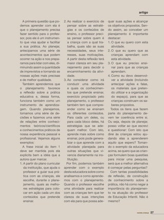artigo
A primeira questão que po-
demos aprender com ela é
que o planejamento precisa
fazer sentido para o profes-
sor, pois ele é um instrumen-
to que visa ajudar e facilitar
a sua prática. Ao planejar,
antecipamos uma série de
acontecimentos que podem
ocorrer na ação e nos prepa-
ramos para lidar com eles, di-
minuindo assim a quantidade
de imprevistos e tornando as
nossas ações mais precisas
e de melhor qualidade.
Também aprendemos que
o planejamento favorece
a reﬂexão sobre a prática
educativa e, dessa forma,
funciona também como um
instrumento de aprendiza-
gem. Quando planejamos,
tomamos uma série de de-
cisões e fazemos uma série
de relações entre conheci-
mentos teóricos/cientíﬁcos
e conhecimentos práticos de
nossa experiência pessoal e
proﬁssional. Vejamos alguns
exemplos:
A frase inicial do item 1
deve ser mantida pois ela
explicita bem a idéia que a
autora quer marcar.
1. A partir do plano curricular
da instituição, que ajuda o
professor a guiar sua prá-
tica com as crianças, ele
escolhe, durante o plane-
jamento, quais as melho-
res estratégias para colo-
car em ação cada um dos
conteúdos que pretende
ensinar.
2. Ao realizar o exercício de
pensar sobre as estraté-
gias e os conteúdos de
ensino, o professor preci-
sa pensar sobre quem é
a criança com a qual tra-
balha, quais são as suas
necessidades, seus inte-
resses, suas motivações.
A partir desta reﬂexão terá
maior clareza em seu pla-
nejamento para decidir o
encaminhamento da ativi-
dade.
3. Ao considerar como irá
conduzir uma atividade
e quais os conhecimen-
tos que pretende ensinar,
exercício propiciado pelo
planejamento, o professor
também tem que compre-
ender como se ensinam
os diferentes conteúdos.
Para cada um deles, ou
para cada bloco deles, há
estratégias que se ade-
quam melhor. Com isto,
aprende mais sobre como
ensinar, pois pode genera-
lizar o que aprende com a
atividade planejada para
outras situações que vi-
vencia diariamente na ins-
tituição.
Por ﬁm, podemos também
aprender com o exemplo
desta educadora sobre como
analisamos e como aprende-
mos com o planejamento.
Quando o professor escolhe
uma atividade para realizar
com as crianças tem que ter
clareza de suas intenções
com ela para que possa ade-
quar suas ações e alcançar
os objetivos propostos. Sen-
do assim, ao conceber um
planejamento é importante
destacar:
1. O que eu quero com esta
atividade.
2. O que eu quero que as
crianças aprendam com
esta atividade.
3. O que eu preciso ensi-
nar para que as crianças
aprendam.
4. Como eu devo desenvol-
ver a atividade (incluindo
antecipar ações e falas,
os materiais que preten-
do utilizar e a organização
do espaço), para que as
crianças construam os sa-
beres propostos.
Todos os itens que fazem
parte do planejamento de-
vem ter coerência entre si.
Ou seja, depois de planejar,
posso voltar ao que escrevi
e questionar: Com isto que
direi às crianças estou aju-
dando elas a aprenderem
aquilo que espero? Toman-
do o exemplo da educadora
acima, se quero que as crian-
ças formulem boas questões
para iniciar uma pesquisa,
será que a melhor alternativa
é começar pelas perguntas?
Com tantas possibilidades
de reﬂexão, de construção
de conhecimento sobre a
prática, não há como negar a
importância do planejamen-
to na atuação do professor
de Educação Infantil. Não é
mesmo?
revista criança 27
 