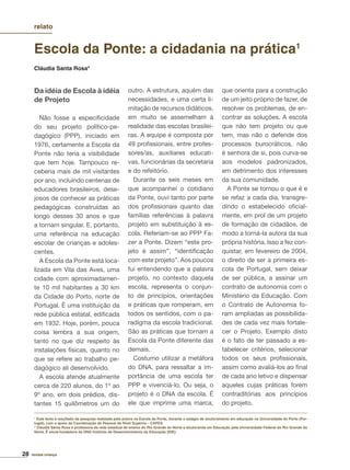 28 revista criança
Escola da Ponte: a cidadania na prática1
Cláudia Santa Rosa*
Da idéia de Escola à idéia
de Projeto
Não fosse a especiﬁcidade
do seu projeto político-pe-
dagógico (PPP), iniciado em
1976, certamente a Escola da
Ponte não teria a visibilidade
que tem hoje. Tampouco re-
ceberia mais de mil visitantes
por ano, incluindo centenas de
educadores brasileiros, dese-
josos de conhecer as práticas
pedagógicas construídas ao
longo desses 30 anos e que
a tornam singular. E, portanto,
uma referência na educação
escolar de crianças e adoles-
centes.
A Escola da Ponte está loca-
lizada em Vila das Aves, uma
cidade com aproximadamen-
te 10 mil habitantes a 30 km
da Cidade do Porto, norte de
Portugal. É uma instituição da
rede pública estatal, ediﬁcada
em 1932. Hoje, porém, pouca
coisa lembra a sua origem,
tanto no que diz respeito às
instalações físicas, quanto no
que se refere ao trabalho pe-
dagógico ali desenvolvido.
A escola atende atualmente
cerca de 220 alunos, do 1º ao
9º ano, em dois prédios, dis-
tantes 15 quilômetros um do
outro. A estrutura, aquém das
necessidades, e uma certa li-
mitação de recursos didáticos,
em muito se assemelham à
realidade das escolas brasilei-
ras. A equipe é composta por
49 proﬁssionais, entre profes-
sores/as, auxiliares educati-
vas, funcionárias da secretaria
e do refeitório.
Durante os seis meses em
que acompanhei o cotidiano
da Ponte, ouvi tanto por parte
dos proﬁssionais quanto das
famílias referências à palavra
projeto em substituição à es-
cola. Referiam-se ao PPP Fa-
zer a Ponte. Dizem “este pro-
jeto é assim”, “identiﬁcação
com este projeto”. Aos poucos
fui entendendo que a palavra
projeto, no contexto daquela
escola, representa o conjun-
to de princípios, orientações
e práticas que romperam, em
todos os sentidos, com o pa-
radigma da escola tradicional.
São as práticas que tornam a
Escola da Ponte diferente das
demais.
Costumo utilizar a metáfora
do DNA, para ressaltar a im-
portância de uma escola ter
PPP e vivenciá-lo. Ou seja, o
projeto é o DNA da escola. É
ele que imprime uma marca,
que orienta para a construção
de um jeito próprio de fazer, de
resolver os problemas, de en-
contrar as soluções. A escola
que não tem projeto ou que
tem, mas não o defende dos
processos burocráticos, não
é senhora de si, pois curva-se
aos modelos padronizados,
em detrimento dos interesses
da sua comunidade.
A Ponte se tornou o que é e
se refaz a cada dia, transgre-
dindo o estabelecido oﬁcial-
mente, em prol de um projeto
de formação de cidadãos, de
modo a torná-la autora da sua
própria história. Isso a fez con-
quistar, em fevereiro de 2004,
o direito de ser a primeira es-
cola de Portugal, sem deixar
de ser pública, a assinar um
contrato de autonomia com o
Ministério da Educação. Com
o Contrato de Autonomia fo-
ram ampliadas as possibilida-
des de cada vez mais fortale-
cer o Projeto. Exemplo disto
é o fato de ter passado a es-
tabelecer critérios, selecionar
todos os seus proﬁssionais,
assim como avaliá-los ao ﬁnal
de cada ano letivo e dispensar
aqueles cujas práticas forem
contraditórias aos princípios
do projeto.
1
Este texto é resultado da pesquisa realizada pela autora na Escola da Ponte, durante o estágio de doutoramento em educação na Universidade do Porto (Por-
tugal), com o apoio da Coordenação de Pessoal de Nível Superior - CAPES.
* Cláudia Santa Rosa é professora da rede estadual de ensino do Rio Grande do Norte e doutoranda em Educação pela Universidade Federal do Rio Grande do
Norte. É sócia-fundadora da ONG Instituto de Desenvolvimento da Educação (IDE).
relato
 