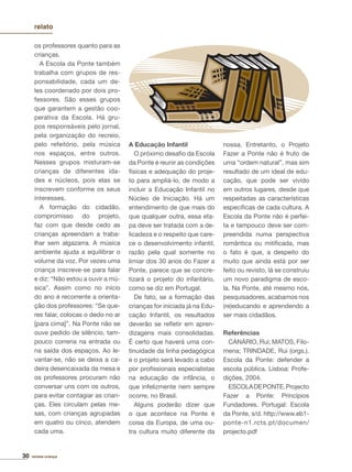 30 revista criança
relato
os professores quanto para as
crianças.
A Escola da Ponte também
trabalha com grupos de res-
ponsabilidade, cada um de-
les coordenado por dois pro-
fessores. São esses grupos
que garantem a gestão coo-
perativa da Escola. Há gru-
pos responsáveis pelo jornal,
pela organização do recreio,
pelo refeitório, pela música
nos espaços, entre outros.
Nesses grupos misturam-se
crianças de diferentes ida-
des e núcleos, pois elas se
inscrevem conforme os seus
interesses.
A formação do cidadão,
compromisso do projeto,
faz com que desde cedo as
crianças apreendam a traba-
lhar sem algazarra. A música
ambiente ajuda a equilibrar o
volume da voz. Por vezes uma
criança inscreve-se para falar
e diz: “Não estou a ouvir a mú-
sica”. Assim como no início
do ano é recorrente a orienta-
ção dos professores: “Se que-
res falar, colocas o dedo no ar
[para cima]”. Na Ponte não se
ouve pedido de silêncio, tam-
pouco correria na entrada ou
na saída dos espaços. Ao le-
vantar-se, não se deixa a ca-
deira desencaixada da mesa e
os professores procuram não
conversar uns com os outros,
para evitar contagiar as crian-
ças. Eles circulam pelas me-
sas, com crianças agrupadas
em quatro ou cinco, atendem
cada uma.
A Educação Infantil
O próximo desaﬁo da Escola
da Ponte é reunir as condições
físicas e adequação do proje-
to para ampliá-lo, de modo a
incluir a Educação Infantil no
Núcleo de Iniciação. Há um
entendimento de que mais do
que qualquer outra, essa eta-
pa deve ser tratada com a de-
licadeza e o respeito que care-
ce o desenvolvimento infantil,
razão pela qual somente no
limiar dos 30 anos do Fazer a
Ponte, parece que se concre-
tizará o projeto do infantário,
como se diz em Portugal.
De fato, se a formação das
crianças for iniciada já na Edu-
cação Infantil, os resultados
deverão se reﬂetir em apren-
dizagens mais consolidadas.
É certo que haverá uma con-
tinuidade da linha pedagógica
e o projeto será levado a cabo
por proﬁssionais especialistas
na educação de infância, o
que infelizmente nem sempre
ocorre, no Brasil.
Alguns poderão dizer que
o que acontece na Ponte é
coisa da Europa, de uma ou-
tra cultura muito diferente da
nossa. Entretanto, o Projeto
Fazer a Ponte não é fruto de
uma “ordem natural”, mas sim
resultado de um ideal de edu-
cação, que pode ser vivido
em outros lugares, desde que
respeitadas as características
especíﬁcas de cada cultura. A
Escola da Ponte não é perfei-
ta e tampouco deve ser com-
preendida numa perspectiva
romântica ou mitiﬁcada, mas
o fato é que, a despeito do
muito que ainda está por ser
feito ou revisto, lá se construiu
um novo paradigma de esco-
la. Na Ponte, até mesmo nós,
pesquisadores, acabamos nos
(re)educando e aprendendo a
ser mais cidadãos.
Referências
CANÁRIO, Rui; MATOS, Filo-
mena; TRINDADE, Rui (orgs.).
Escola da Ponte: defender a
escola pública. Lisboa: Profe-
dições, 2004.
ESCOLADEPONTE.Projecto
Fazer a Ponte: Princípios
Fundadores. Portugal: Escola
da Ponte, s/d. http://www.eb1-
ponte-n1.rcts.pt/documen/
projecto.pdf
 