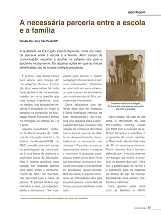31revista criança
É preciso uma aldeia inteira
para educar uma criança, diz
um provérbio africano. A intui-
ção dos povos sábios há muito
tempo já lidava de maneira bem
realista com uma questão que
hoje ocupa importante lugar
no cenário das discussões re-
lativas à educação no Brasil: a
parceria da Instituição de Edu-
cação Infantil (IEI) com a família
na formação da criança de 0 a
5 anos.
Jeanete Beauchamp, direto-
ra do Departamento de Políti-
cas de Educação Infantil e do
Ensino Fundamental/SEB do
MEC, acredita que abrir canais
de participação da comunida-
de é uma forma de melhorar a
qualidade social da Educação.
Mas é preciso qualiﬁcar esse
diálogo. Ser chamado apenas
para saber sobre o comporta-
mento do ﬁlho, por exemplo,
não aproxima pais e mães da
escola. “É preciso atribuir sig-
niﬁcados a essa participação”,
alerta a educadora. “Ser con-
vidado para discutir o projeto
pedagógico da escola já é bem
mais interessante”. Sentindo-
se valorizado em seus saberes,
os pais acabam se envolvendo
com a vida escolar do ﬁlho com
muito mais intensidade.
Outra educadora que de-
fende esse tipo de interação
é Edna Rodrigues Arthuso, de
Belo Horizonte/MG: “Se a es-
cola cria espaços para a parti-
cipação dos pais, favorece uma
relação de conﬁança dos ﬁlhos
com a escola, que vai se reﬂe-
tir no desenvolvimento, físico,
intelectual e emocional das
crianças”. Para ela, os pais ou
responsáveis devem conhecer
e monitorar a proposta peda-
gógica, saber como seus ﬁlhos
são atendidos, conhecer a roti-
na da instituição e acompanhar
as atividades desenvolvidas.
Mas ela alerta: é preciso consi-
derar as diﬁculdades dos pais
em participarem, como falta de
tempo, porque trabalham o dia
todo.
Edna integra, há mais de dez
anos, o Movimento da Luta
Pró-Creches (MLPC), criado
em 1979 com a intenção de ar-
ticular, fortalecer e incentivar o
surgimento de novas creches,
o Movimento atende hoje mais
de 30 mil meninas e meninos.
Como Jeanete, Edna também
defende que “a escola deve ser
um espaço que acolhe a cultu-
ra e os saberes dos pais”. Para
ela, a participação da família é
a estratégia para se respeitar
os modos de agir da criança,
transmitindo seus valores, cos-
tumes e tradições.
Para garantir essa troca
com as famílias, o MLPC
A necessária parceria entre a escola
e a família
Renata Carraro | São Paulo/SP1
A qualidade da Educação Infantil depende, cada vez mais,
da parceria entre a escola e a família. Abrir canais de
comunicação, respeitar e acolher os saberes dos pais e
ajudar-se mutuamente. Eis algumas ações em que as únicas
beneﬁciadas são as nossas crianças pequenas.
1
Colaborou Cristina Guimarães, de Belo Horizonte/MG e João Vargas, de Fortaleza/CE
reportagem
Foto:JarbasOliveira
Glaudiana de Souza Aragão,
21 anos, fez oito exames pré-natal
durante a gravidez
 