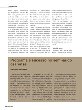 32 revista criança
deﬁniu alguns instrumentos
que favorecem o trabalho. Na
ﬁcha social, por exemplo, são
anotados dados sócio-fami-
liares da criança, como rotina
da casa, saúde, alimentação,
preferências de brincadeiras e
músicas. Já o portifólio é um
instrumento que leva em con-
ta a experiência educacional
da criança, com registro das
conquistas e descobertas. Ele
acumula a produção da criança
durante todo o ano e deve ser
mostrado nas reuniões de pais,
assim eles acompanham o
desenvolvimento dos ﬁlhos de
forma consistente. Finalmente,
no relatório de avaliação de
desenvolvimento da criança,
os professores registram os
processos de aprendizagem,
interações e desenvolvimento
de características especíﬁcas.
As famílias, é claro, colabo-
ram para a construção desses
documentos, e quando sai da
escola, a criança leva consigo o
material.
Para Vitória Faria, consultora
do MEC, a escola precisa se re-
lacionar com a família porque os
pais são os primeiros educado-
res das crianças: “eles podem
dar informações sobre suas
condições de vida, cultura, ati-
tudes, valores, hábitos, formas
de lazer”. Ela cita como exem-
plo o fato de não saberem usar
o banheiro: “O professor tem
que compreender que essa é
uma prática da família, que não
conta com saneamento básico,
então ela nem tem banheiro em
casa nem sabe usá-lo”. A partir
daí, o professor deve ensinar à
criança o uso do sanitário.
Além da participação dos
pais nos conselhos escolares,
Edna defende a necessidade
de criação de espaços infor-
mais de participação deles na
escola. “Pode haver um pai que
é contador de histórias, ou que
conhece uma brincadeira espe-
cíﬁca de uma região; ele pode
participar de momentos na sala
de aula trazendo seu conheci-
mento”.
História difícil
Mas para que a relação entre
escola e família ganhe qualida-
reportagem
O Programa Família Brasilei-
ra Fortalecida pela Educação
Infantil (FBFEI), no Ceará, en-
volve 13 mil agentes de saúde,
sendo 11 mil no interior e 2 mil
em Fortaleza. É o único esta-
do brasileiro em que cada um
dos agentes tem um kit exlusi-
vamente seu para o trabalho,
numa parceria entre o Unicef,
Governo do Ceará e Governo
Federal.
Localizado no coração do
semi-árido cearense, a 150 qui-
lômetros ao norte de Fortaleza,
22 mil habitantes, Irauçuba é
considerado um dos municípios
mais secos da região. Irauçuba
tem hoje 1.003 famílias aten-
didas pelo FBFEI, envolvendo
1.600 crianças em 53 escolas
municipais e no Centro de Refe-
rência da Educação Infantil, que
funciona na sede do município.
A diretora do Centro – que tem
426 alunos, Maruska Ramos de
Araújo, conta que hoje há uma in-
tegração maior entre as famílias e
as escolas. Mensalmente, cinco
equipes de reeditores, formadas
por agentes de saúde, membros
da pastoral da igreja, educadores
infantis e assistentes sociais, vi-
sitam as escolas e fazem pales-
tras para os pais. “Agora nós es-
tamos falando a mesma língua”,
Programa é sucesso no semi-árido
cearense
João Vargas | Irauçuba/CE
 