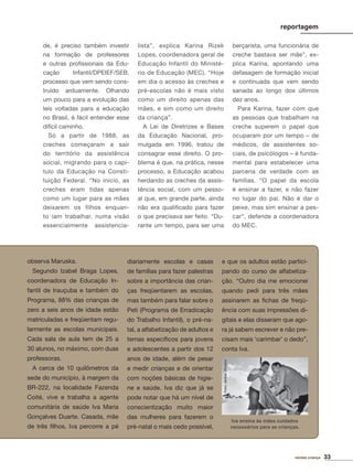33revista criança
reportagem
de, é preciso também investir
na formação de professores
e outras proﬁssionais da Edu-
cação Infantil/DPEIEF/SEB,
processo que vem sendo cons-
truído arduamente. Olhando
um pouco para a evolução das
leis voltadas para a educação
no Brasil, é fácil entender esse
difícil caminho.
Só a partir de 1988, as
creches começaram a sair
do território da assistência
social, migrando para o capí-
tulo da Educação na Consti-
tuição Federal. “No início, as
creches eram tidas apenas
como um lugar para as mães
deixarem os filhos enquan-
to iam trabalhar, numa visão
essencialmente assistencia-
lista”, explica Karina Rizek
Lopes, coordenadora geral de
Educação Infantil do Ministé-
rio de Educação (MEC). “Hoje
em dia o acesso às creches e
pré-escolas não é mais visto
como um direito apenas das
mães, e sim como um direito
da criança”.
A Lei de Diretrizes e Bases
da Educação Nacional, pro-
mulgada em 1996, tratou de
consagrar esse direito. O pro-
blema é que, na prática, nesse
processo, a Educação acabou
herdando as creches da assis-
tência social, com um pesso-
al que, em grande parte, ainda
não era qualiﬁcado para fazer
o que precisava ser feito. “Du-
rante um tempo, para ser uma
berçarista, uma funcionária de
creche bastava ser mãe”, ex-
plica Karina, apontando uma
defasagem de formação inicial
e continuada que vem sendo
sanada ao longo dos últimos
dez anos.
Para Karina, fazer com que
as pessoas que trabalham na
creche superem o papel que
ocuparam por um tempo – de
médicos, de assistentes so-
ciais, de psicólogos – é funda-
mental para estabelecer uma
parceria de verdade com as
famílias. “O papel da escola
é ensinar a fazer, e não fazer
no lugar do pai. Não é dar o
peixe, mas sim ensinar a pes-
car”, defende a coordenadora
do MEC.
observa Maruska.
Segundo Izabel Braga Lopes,
coordenadora de Educação In-
fantil de Irauçuba e também do
Programa, 88% das crianças de
zero a seis anos de idade estão
matriculadas e freqüentam regu-
larmente as escolas municipais.
Cada sala de aula tem de 25 a
30 alunos, no máximo, com duas
professoras.
A cerca de 10 quilômetros da
sede do município, à margem da
BR-222, na localidade Fazenda
Coité, vive e trabalha a agente
comunitária de saúde Iva Maria
Gonçalves Duarte. Casada, mãe
de três ﬁlhos, Iva percorre a pé
diariamente escolas e casas
de famílias para fazer palestras
sobre a importância das crian-
ças freqüentarem as escolas,
mas também para falar sobre o
Peti (Programa de Erradicação
do Trabalho Infantil), o pré-na-
tal, a alfabetização de adultos e
temas especíﬁcos para jovens
e adolescentes a partir dos 12
anos de idade, além de pesar
e medir crianças e de orientar
com noções básicas de higie-
ne e saúde. Iva diz que já se
pode notar que há um nível de
conscientização muito maior
das mulheres para fazerem o
pré-natal o mais cedo possível,
e que os adultos estão partici-
pando do curso de alfabetiza-
ção. “Outro dia me emocionei
quando pedi para três mães
assinarem as ﬁchas de freqü-
ência com suas impressões di-
gitais e elas disseram que ago-
ra já sabem escrever e não pre-
cisam mais ‘carimbar’ o dedo”,
conta Iva.
Foto:JarbasOliveira
Iva ensina às mães cuidados
necessários para as crianças.
 