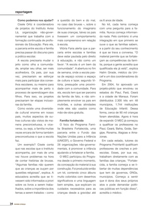 34 revista criança
reportagem
Como podemos nos ajudar?
Cisele Ortiz é coordenadora
de projetos do Instituto Avisa
Lá, organização não-gover-
namental que trabalha com a
formação continuada de proﬁs-
sionais da Educação. Para ela,
a parceria entre escola e família
precisa passar do discurso para
a prática escolar.
A escola precisaria mudar o
jeito como olha a comunida-
de, ampliar seu olhar, ser mais
acolhedora. Os pais, por sua
vez, precisariam se esforçar
mais para participar dos conse-
lhos escolares, ou mesmo para
acompanhar mais de perto o
processo de aprendizagem dos
ﬁlhos. Para isso, os projetos
precisariam ter etapas incluso-
ras da família.
Como existe uma diversida-
de cultural enorme em nosso
país, muitos aspectos de ou-
tras culturas são vistos de ma-
neira preconceituosa, e vice-
versa, ou seja, a família muitas
vezes encara de forma também
preconceituosa o que a escola
faz.
Um exemplo? Cisele conta
que nas escolas que o Instituto
acompanha, por mais de uma
vez houve problemas na hora
de contar histórias de bruxas.
“Algumas famílias não querem
que as crianças as ouçam por
questões religiosas”, explica. A
educadora acredita que se ti-
vessem sido informados a priori
sobre os livros a serem traba-
lhados, sobre a importância dos
temas a serem tratados – como
a questão do bem e do mal,
no caso das bruxas –, sobre o
funcionamento do imaginário
de suas crianças, talvez os pais
tivessem um comportamento
mais compreensivo em relação
à escola.
Vitória Faria alerta que a par-
ceria entre escolas e famílias
deve estar pautada pelo direito
à educação, e não como um
favor: “A escola é um bem da
comunidade”. A abertura no ﬁm
de semana, onde a escola pas-
sa de espaço ocioso a espaço
de cultura e lazer, segundo Vi-
tória, pressupõe uma proximi-
dade com a comunidade. Para
ela, escola tem que ser parceira
da família de fato, e não sim-
plesmente envolver os pais em
mutirões, e outras atividades
onde eles são usados como
mão-de-obra gratuita.
Família fortalecida
O foco do Programa Famí-
lia Brasileira Fortalecida, uma
parceria entre o Fundo das
Nações Unidas para a Infância
(UNICEF), o Governo Federal e
28 organizações não-governa-
mentais, é promover a infância
ajudando a fortalecer a família.
O MEC participou do Progra-
ma desde o primeiro momento,
da concepção do material à sua
construção. Foi produzido então
um kit, contendo cinco álbuns
muito coloridos com desenhos
signiﬁcativos e uma linguagem
bem simples, que explicam os
cuidados necessários para as
crianças desde a gravidez até
os 6 anos de idade.
No kit, cada tema começa
com uma pergunta para a fa-
mília. Nunca começa informan-
do nada. Pelo contrário: é uma
integração em que primeiro se
ouve o que as famílias sabem,
e a partir do seu conhecimento
é que se trava a conversa. “O
material permite que se fortale-
çam as competências da famí-
lia, porque a gente acredita que
qualiﬁcada ela já está”, explica
Halim Girade, médico da Uni-
cef e um dos coordenadores do
Programa.
Em 2004, foi aprovado um
projeto-piloto que envolveu os
estados do Piauí, Pará, Ceará
e a cidade de Manaus. Foram
distribuídos 2.300 kits em 48
municípios, 1.744 instituições
de Educação Infantil. Dessa
forma, cerca de 90 mil crianças
foram atendidas. Agora é hora
de expandir. O MEC já começou
a qualiﬁcar os professores no
Piauí, Ceará, Bahia, Goiás, Ser-
gipe, Roraima, Alagoas e Ama-
zonas.
Em cada estado, tutores do
Programa Proinfantil qualiﬁcam
professores de creches e pré-
escolas. Esses, por sua vez,
trabalham diretamente com as
famílias das crianças. “Fortale-
cida, a família começa a se li-
bertar de muitas dependências
que tem de governos, ONGs,
municípios. Começa a sentir
que é dona dos seus próprios
atos e pode demandar políti-
cas públicas em função disso”,
acredita o médico.
 