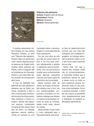 35revista criança
A poetisa paranaense He-
lena Kolody, em seu poema
Pássaros Libertos, já dizia
que “Palavras são pássaros,
Voaram! Não nos pertencem
mais”.Assim,esperamosque
as palavras de Ângela Leite,
levadas pelos pássaros de
Pipida, voem e cheguem até
às professoras de Educação
Infantil e, por intermédio de-
las, também às crianças de 0
até 6 anos.
O livro na realidade traz
palavras que são pássaros e
pássaros que se fazem pa-
lavras, remetendo o leitor à
arte universal pela combina-
ção sensível de duas expres-
sões artísticas: o haicai e o
origami. Haicais são peque-
nos poemas, constituídos
em geral de três versos. Esse
tipo de texto, na tradição
japonesa resume poetica-
mente um conceito ou uma
impressão sobre a natureza.
Origami é a arte japonesa de
fazer dobraduras.
Por ser uma obra de arte
que fala de outras obras de
arte, é um livro para crian-
ças, adolescentes e adultos
e, sobretudo, para os profes-
sores, uma vez que os leva a
ampliar seus conhecimentos
sobre algumas produções
culturais que fazem parte do
patrimônio da humanidade.
Dessa maneira, além do
prazer, da fruição, da educa-
ção estética que o livro, por
sua intertextualidade, pro-
porciona, é também um ver-
dadeiro catálogo que oferece
um roteiro de produções cul-
turais às quais as crianças,
desde muito cedo, devem
ter acesso.
Neste sentido, é que a obra
é muito adequada para a
Educação Infantil, pois é nes-
ta fase do desenvolvimento
humano que, por meio das
interações com múltiplas lin-
guagens, as crianças apren-
dem a apreciar o belo e a ver
a arte como parte essencial
de sua vida.
Nessa fase, em que a
maioria das crianças ainda
não lê convencionalmente,
é importante lembrar que a
professora deverá ler para
a classe como um todo ou
para pequenos grupos, ex-
plorando cada um dos poe-
mas e das ilustrações. Como
é possível perceber, o texto
por ele mesmo já possibilita
ricos desdobramentos para
a realização de projetos ou
atividades signiﬁcativas.
*Vitória Faria é consultora editorial da
Revista Criança.
Palavras são pássaros
Autora: Ângela Leite de Souza
Ilustradora: Pipida
Editora: Scipione
Gênero: Haicai (poemas)
resenhas
Vitória Faria*
 