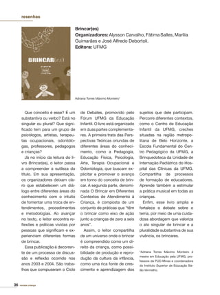 36 revista criança
Que conceito é esse? É um
substantivo ou verbo? Está no
singular ou plural? Que signi-
ﬁcado tem para um grupo de
psicólogos, artistas, terapeu-
tas ocupacionais, odontólo-
gas, professores, pedagogos
e crianças?
Já no início da leitura do li-
vro Brincar(es), o leitor passa
a compreender a sutileza do
título. Em sua apresentação,
os organizadores deixam cla-
ro que estabelecem um diá-
logo entre diferentes áreas do
conhecimento com o intuito
de fomentar uma troca de en-
tendimentos, procedimentos
e metodologias. Ao avançar
no texto, o leitor encontra re-
ﬂexões e práticas vividas por
pessoas que signiﬁcam e ex-
perienciam diferentes formas
de brincar.
Essa publicação é decorren-
te de um processo de discus-
são e reﬂexão ocorrido nos
anos 2003 e 2004. São traba-
lhos que compuseram o Ciclo
de Debates, promovido pelo
Fórum UFMG da Educação
Infantil. O livro está organizado
em duas partes complementa-
res. A primeira trata das Pers-
pectivas Teóricas oriundas de
diferentes áreas do conheci-
mento, como a Pedagogia,
Educação Física, Psicologia,
Arte, Terapia Ocupacional e
Odontologia, que buscam ex-
plicitar e promover o avanço
em torno do conceito de brin-
car. A segunda parte, denomi-
nada O Brincar em Diferentes
Contextos de Atendimento à
Criança, é composta de um
conjunto de práticas que “têm
o brincar como eixo de ação
junto a crianças de zero a seis
anos”.
Assim, o leitor compartilha
de um universo onde o brincar
é compreendido como um di-
reito da criança, como possi-
bilidade de produção e repro-
dução da cultura da infância,
como uma rica fonte de cres-
cimento e aprendizagem dos
sujeitos que dele participam.
Percorre diferentes contextos,
como o Centro de Educação
Infantil da UFMG, creches
situadas na região metropo-
litana de Belo Horizonte, a
Escola Fundamental do Cen-
tro Pedagógico da UFMG, a
Brinquedoteca da Unidade de
Internação Pediátrica do Hos-
pital das Clínicas da UFMG.
Compartilha de processos
de formação de educadores.
Aprende também a estimular
a prática musical em todas as
crianças.
Enﬁm, esse livro amplia e
fortalece o debate sobre o
tema, por meio de uma cuida-
dosa abordagem que valoriza
o ato singular de brincar e a
pluralidade substantiva de sua
vivência, os brincares.
*Adriana Torres Máximo Monteiro é
mestre em Educação pela UFMG, pro-
fessora da PUC-Minas e coordenadora
do Instituto Superior de Educação Ba-
lão Vermelho.
Brincar(es)
Organizadores: Alysson Carvalho, Fátima Salles, Marília
Guimarães e José Alfredo Debortoli.
Editora: UFMG
Adriana Torres Máximo Monteiro*
resenhas
 