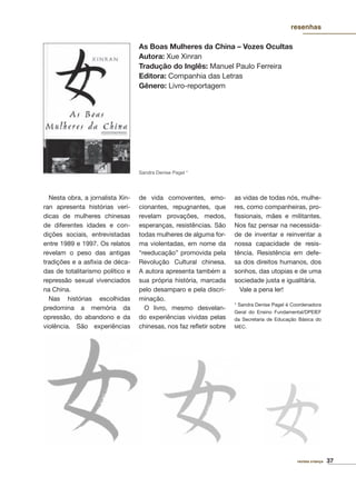37revista criança
resenhas
As Boas Mulheres da China – Vozes Ocultas
Autora: Xue Xinran
Tradução do Inglês: Manuel Paulo Ferreira
Editora: Companhia das Letras
Gênero: Livro-reportagem
Nesta obra, a jornalista Xin-
ran apresenta histórias verí-
dicas de mulheres chinesas
de diferentes idades e con-
dições sociais, entrevistadas
entre 1989 e 1997. Os relatos
revelam o peso das antigas
tradições e a asﬁxia de déca-
das de totalitarismo político e
repressão sexual vivenciados
na China.
Nas histórias escolhidas
predomina a memória da
opressão, do abandono e da
violência. São experiências
de vida comoventes, emo-
cionantes, repugnantes, que
revelam provações, medos,
esperanças, resistências. São
todas mulheres de alguma for-
ma violentadas, em nome da
“reeducação” promovida pela
Revolução Cultural chinesa.
A autora apresenta também a
sua própria história, marcada
pelo desamparo e pela discri-
minação.
O livro, mesmo desvelan-
do experiências vividas pelas
chinesas, nos faz reﬂetir sobre
as vidas de todas nós, mulhe-
res, como companheiras, pro-
ﬁssionais, mães e militantes.
Nos faz pensar na necessida-
de de inventar e reinventar a
nossa capacidade de resis-
tência. Resistência em defe-
sa dos direitos humanos, dos
sonhos, das utopias e de uma
sociedade justa e igualitária.
Vale a pena ler!
* Sandra Denise Pagel é Coordenadora
Geral do Ensino Fundamental/DPEIEF
da Secretaria de Educação Básica do
MEC.
Sandra Denise Pagel *
 
