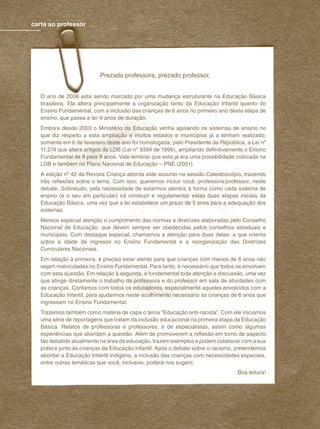 2 revista criança
carta ao professor
Prezada professora, prezado professor,
O ano de 2006 está sendo marcado por uma mudança estruturante na Educação Básica
brasileira. Ela altera principalmente a organização tanto da Educação Infantil quanto do
Ensino Fundamental, com a inclusão das crianças de 6 anos no primeiro ano desta etapa de
ensino, que passa a ter 9 anos de duração.
Embora desde 2003 o Ministério da Educação venha apoiando os sistemas de ensino no
que diz respeito a esta ampliação e muitos estados e municípios já a tenham realizado,
somente em 6 de fevereiro deste ano foi homologada, pelo Presidente da República, a Lei nº
11.274 que altera artigos da LDB (Lei nº 9394 de 1996), ampliando deﬁnitivamente o Ensino
Fundamental de 8 para 9 anos. Vale lembrar que esta já era uma possibilidade colocada na
LDB e também no Plano Nacional de Educação – PNE (2001).
A edição nº 42 da Revista Criança aborda este assunto na sessão Caleidoscópio, trazendo
três reﬂexões sobre o tema. Com isso, queremos incluir você, professora/professor, neste
debate. Sobretudo, pela necessidade de estarmos atentos à forma como cada sistema de
ensino (e o seu em particular) irá conduzir e regulamentar estas duas etapas iniciais da
Educação Básica, uma vez que a lei estabelece um prazo de 5 anos para a adequação dos
sistemas.
Merece especial atenção o cumprimento das normas e diretrizes elaboradas pelo Conselho
Nacional de Educação, que devem sempre ser obedecidas pelos conselhos estaduais e
municipais. Com destaque especial, chamamos a atenção para duas delas: a que orienta
sobre a idade de ingresso no Ensino Fundamental e a reorganização das Diretrizes
Curriculares Nacionais.
Em relação à primeira, é preciso estar atento para que crianças com menos de 6 anos não
sejam matriculadas no Ensino Fundamental. Para tanto, é necessário que todos se envolvam
com esta questão. Em relação à segunda, é fundamental toda atenção e discussão, uma vez
que atinge diretamente o trabalho da professora e do professor em sala de atividades com
as crianças. Contamos com todos os educadores, especialmente aqueles envolvidos com a
Educação Infantil, para ajudarmos neste acolhimento necessário às crianças de 6 anos que
ingressam no Ensino Fundamental.
Trazemos também como matéria de capa o tema “Educação anti-racista”. Com ele iniciamos
uma série de reportagens que tratam da inclusão educacional na primeira etapa da Educação
Básica. Relatos de professoras e professores, e de especialistas, assim como algumas
experiências que abordam a questão. Além de promoverem a reﬂexão em torno de aspecto
tão debatido atualmente na área da educação, trazem exemplos e podem colaborar com a sua
prática junto às crianças da Educação Infantil. Após o debate sobre o racismo, pretendemos
abordar a Educação Infantil indígena, a inclusão das crianças com necessidades especiais,
entre outras temáticas que você, inclusive, poderá nos sugerir.
Boa leitura!
 