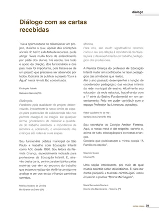 39revista criança
diálogo
Tive a oportunidade de desenvolver um pro-
jeto, durante o qual, apesar das condições
sociais do bairro e da falta de recursos, pude
atingir níveis muito bons de entendimento
por parte dos alunos. Na escola, tive todo
o apoio da direção, dos funcionários e dos
pais. Isso foi importante, pois tratava-se de
um projeto que precisava ser absorvido por
todos. Gostaria de publicar o projeto “Eu e a
Água” nesta revista tão conceituada.
Elizângela Rabelo
Balneário Gaivota (RS)
Elizângela,
Parabéns pela qualidade do projeto desen-
volvido. Infelizmente o nosso limite de espa-
ço para publicação de experiências não nos
permite divulgá-lo na íntegra. De qualquer
forma, gostaríamos de destacar a qualida-
de do trabalho realizado, a importância da
temática e, sobretudo, o envolvimento das
crianças em todas as suas etapas.
Sou funcionária pública municipal de São
Paulo e trabalho com Educação Infantil
como ADI, desde 1990. Sou leitora da Re-
vista Criança, especialmente indicada para
professores da Educação Infantil. E, atra-
vés desta carta, venho parabenizá-los pelas
matérias que vêm ao encontro do trabalho
que estamos realizando. Ao lê-la consigo me
analisar e ver que estou trilhando caminhos
corretos.
Mônica Teodoro de Oliveira
Rio Grande da Serra (SP)
Diálogo com as cartas
recebidas
Mônica,
Para nós, são muito signiﬁcativos retornos
como o seu em relação à importância da Revis-
ta para o desenvolvimento do trabalho pedagó-
gico dos professores.
A Revista Criança do professor de Educação
Infantil muito tem contribuído no fazer pedagó-
gico das atividades que realizo.
Até o ano passado desempenhei a função de
coordenador pedagógico das escolas infantis
da rede municipal de ensino. Atualmente sou
educador da rede estadual, trabalhando com
a 1ª série do Ensino Fundamental em um as-
sentamento. Feliz em poder contribuir com o
espaço Professor faz Literatura, agradeço.
Heber Laudelino Ar de Har
Santana do Livramento (RS)
Sou secretário do Colégio Amilton Ferreira.
Aqui, a nossa meta é dar respeito, carinho e,
acima de tudo, educação para as nossas crian-
ças.
Gostaria que publicassem a minha poesia “A
Família na escola”.
Maurício Souza
Inhuma (PI)
Uma seção interessante, por meio da qual
muitos talentos serão descobertos. É para dar
minha pequena e humilde contribuição, estou
enviando a poesia “Minha Mensagem”.
Maria Bernadete Mariano
Creche Vila Bandeirante – Terezina (PI)
 
