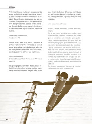 diálogo
A Revista Criança muito vem acrescentando
a nós professores e particularmente a mim,
que sou coordenadora de uma escola muni-
cipal. Os conteúdos abordados são claros,
precisos e de grande apoio nas horas de es-
tudo dos professores. Espero poder partici-
par deste trabalho, mesmo que indiretamen-
te, enviando-lhes alguns poemas de minha
autoria.
Eveline Soares Correia Malvezzi
Nova Londrina (PR)
Ficarei muito feliz se o texto “Marlene, a
professora heroína” for publicado. O texto é
sobre uma colega de trabalho que, além de
ser uma grande professora, tem cinco ﬁlhos,
sendo que os três últimos são trigêmeos.
Eurídice Pontes Barbosa
Centro de Educação Infantil Menino Jesus – Munhoz de
Mello (PR)
Sou pedagoga e professora da Educação In-
fantil. Escrevi um livro no qual conto a histó-
ria de um gato diferente: “O gato lilás”. Com
revista criança40
esse livro trabalhei as diferenças individuais
e o preconceito. Ficaria muito feliz se o mes-
mo fosse publicado. Aguardo aﬂita por uma
resposta.
Meyre Luciana Belo de Almeida
Mônica, Heber, Maurício, Eveline, Eurídice,
Meyre,
Ao ler as cartas enviadas por vocês e por
outros leitores, ﬁcamos satisfeitos por saber
que as matérias selecionadas para publi-
cação na Revista Criança têm sido úteis ao
trabalho pedagógico que desenvolvem. Ou-
tro motivo de nossa satisfação é a constata-
ção de que muitos de nossos professores,
além de bons leitores, são também autores
de textos literários. Mesmo reconhecendo a
qualidade de muitas matérias enviadas nos
vemos impossibilitados de divulgá-las tan-
to pelos limites de espaço para publicação,
quanto pelas características de nossa linha
editorial.
Continuem produzindo literatura e nos es-
crevendo sobre suas experiências.
 