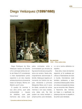 Diego Velázquez (1599/1660)
As meninas
1656 – Óleo sobre tela
Diego Rodríguez de Silva
Velázquez nasceu em Sevilha
e foi o principal artista da cor-
te de Felipe IV. É considerado
o mais representativo pintor
espanhol e um dos maiores
artistas da pintura universal de
todos os tempos. Morreu em
Madrid, aos 61 anos.
O quadro As meninas é
sua obra prima, quer pela
suntuosidade e riqueza
de detalhes, quer pela
harmonia das cores, quer
pelos contrastes entre a
luminosidade que envolve as
ﬁguraseofundoescuroquelhe
serve de cenário. Nesta tela,
originalmente denominada A
família, Velázquez registra um
momento da história de seu
país, retratando a princesa
Margarida Maria com 5 anos
de idade, cercada de outras
meninas e de suas criadas,
uma delas anã. Na tela
podem ser vistos também o
próprio pintor, auto-retratado,
e o rei e rainha reﬂetidos no
espelho.
Essa obra, marco do barroco
espanhol, já foi analisada por
críticos e historiadores de todo
o mundo. Convidamos você
também, professora, a fazer
umaleituradessequadro,tendo
emvistaaconcepçãodecriança
que se encontra nele. Observe
a ﬁsionomia das meninas,
os trajes e o signiﬁcado da
presença dos reis no espelho e
do pintor auto-retratado.
Vitoria Faria*
* Consultora editorial da Revista Criança
arte
 
